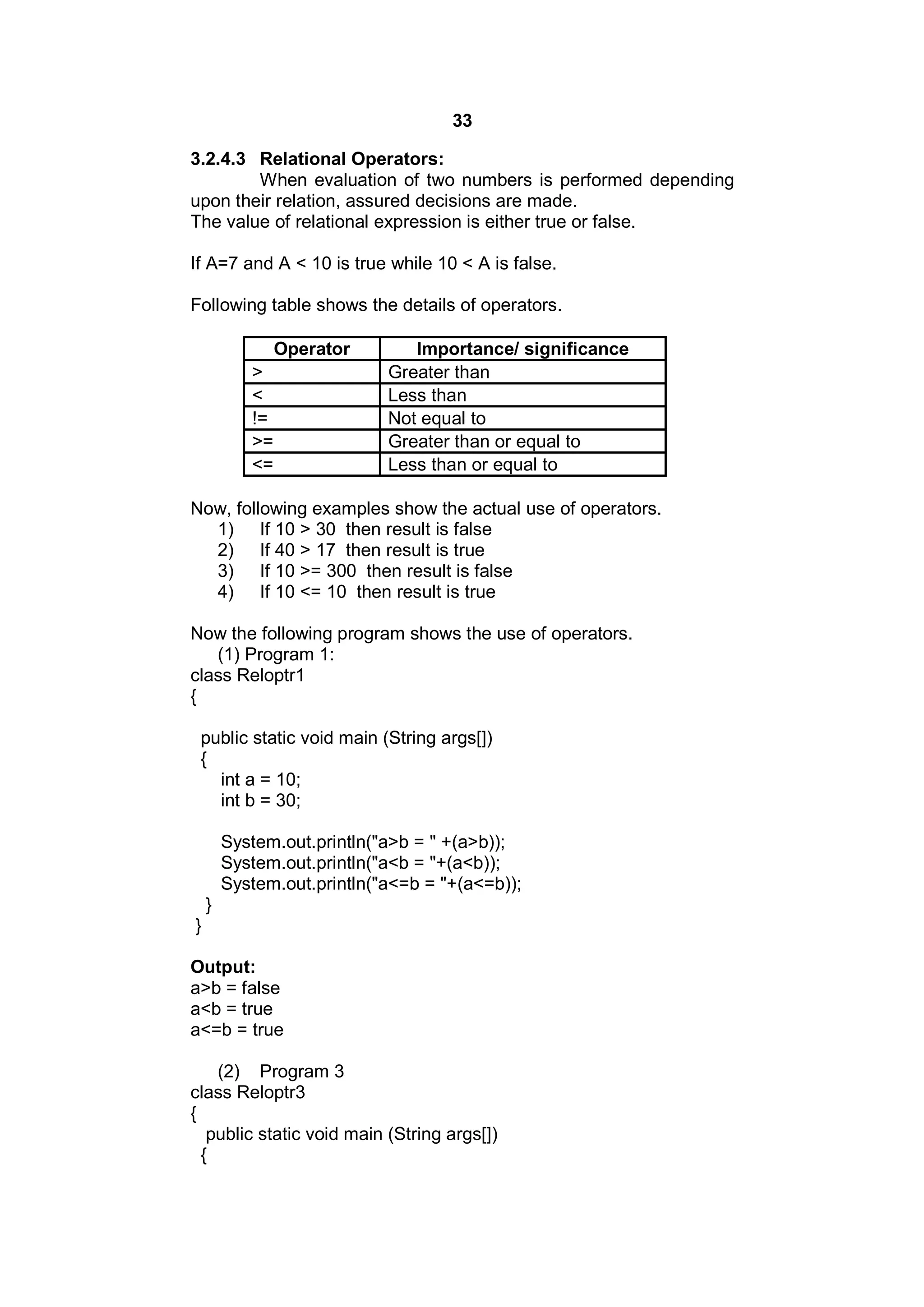 33
3.2.4.3 Relational Operators:
When evaluation of two numbers is performed depending
upon their relation, assured decisions are made.
The value of relational expression is either true or false.
If A=7 and A < 10 is true while 10 < A is false.
Following table shows the details of operators.
Operator
>
<
!=
>=
<=

Importance/ significance
Greater than
Less than
Not equal to
Greater than or equal to
Less than or equal to

Now, following examples show the actual use of operators.
1) If 10 > 30 then result is false
2) If 40 > 17 then result is true
3) If 10 >= 300 then result is false
4) If 10 <= 10 then result is true
Now the following program shows the use of operators.
(1) Program 1:
class Reloptr1
{
public static void main (String args[])
{
int a = 10;
int b = 30;
System.out.println("a>b = " +(a>b));
System.out.println("a<b = "+(a<b));
System.out.println("a<=b = "+(a<=b));
}
}
Output:
a>b = false
a<b = true
a<=b = true
(2) Program 3
class Reloptr3
{
public static void main (String args[])
{

 