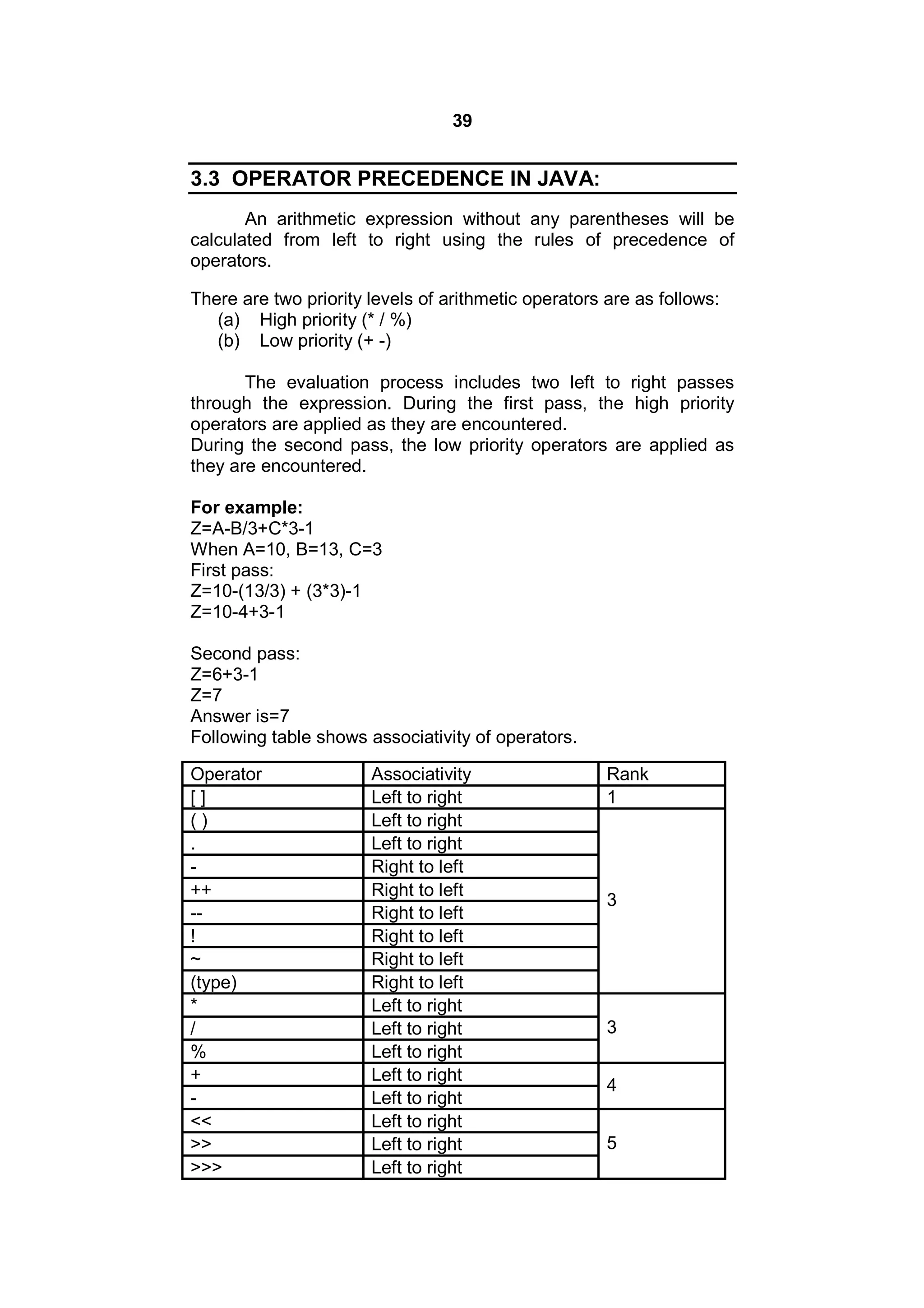 39

3.3 OPERATOR PRECEDENCE IN JAVA:
An arithmetic expression without any parentheses will be
calculated from left to right using the rules of precedence of
operators.
There are two priority levels of arithmetic operators are as follows:
(a) High priority (* / %)
(b) Low priority (+ -)
The evaluation process includes two left to right passes
through the expression. During the first pass, the high priority
operators are applied as they are encountered.
During the second pass, the low priority operators are applied as
they are encountered.
For example:
Z=A-B/3+C*3-1
When A=10, B=13, C=3
First pass:
Z=10-(13/3) + (3*3)-1
Z=10-4+3-1
Second pass:
Z=6+3-1
Z=7
Answer is=7
Following table shows associativity of operators.
Operator
[]
()
.
++
-!
~
(type)
*
/
%
+
<<
>>
>>>

Associativity
Left to right
Left to right
Left to right
Right to left
Right to left
Right to left
Right to left
Right to left
Right to left
Left to right
Left to right
Left to right
Left to right
Left to right
Left to right
Left to right
Left to right

Rank
1

3

3
4
5

 
