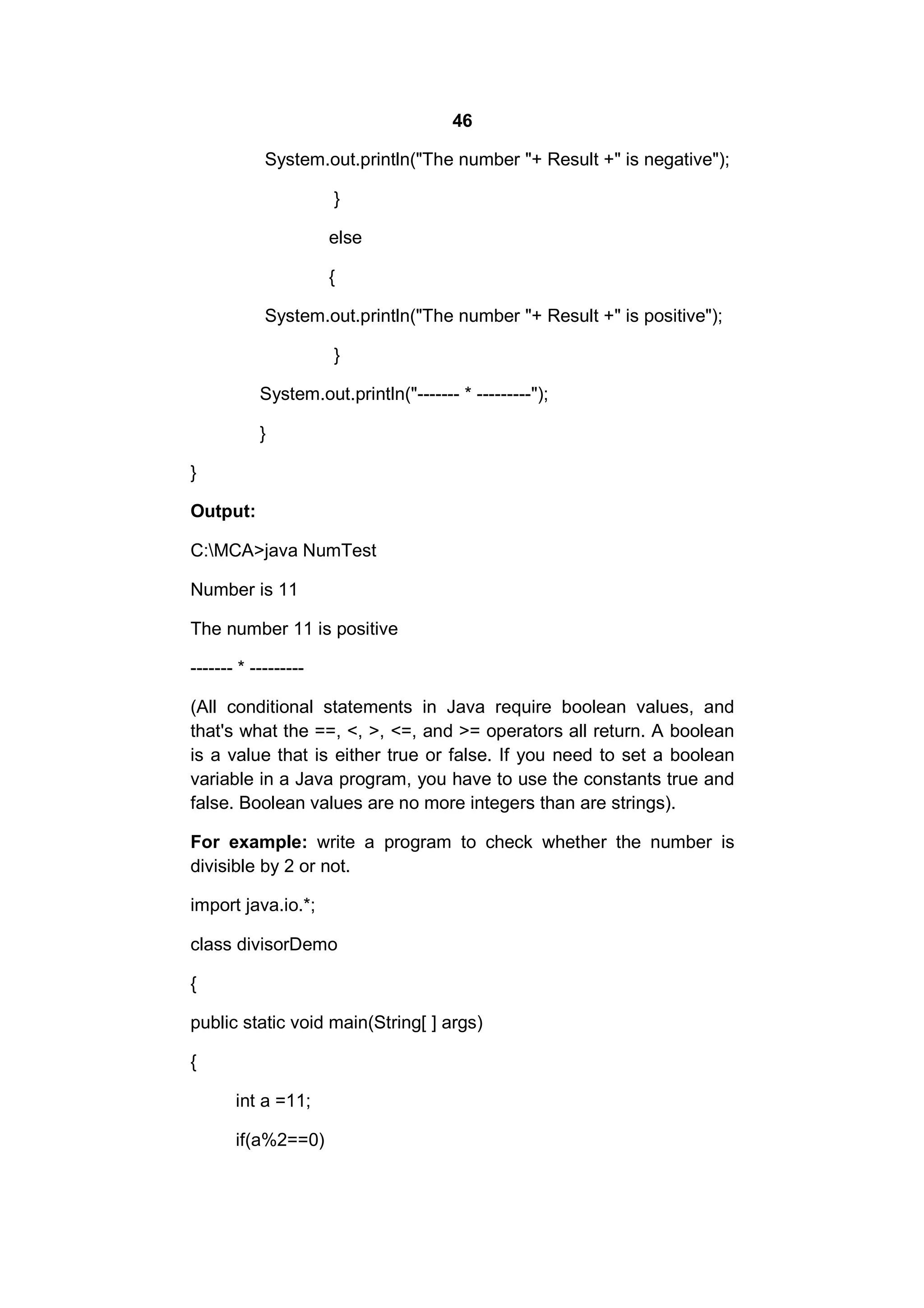 46
System.out.println("The number "+ Result +" is negative");
}
else
{
System.out.println("The number "+ Result +" is positive");
}
System.out.println("------- * ---------");
}
}
Output:
C:MCA>java NumTest
Number is 11
The number 11 is positive
------- * --------(All conditional statements in Java require boolean values, and
that's what the ==, <, >, <=, and >= operators all return. A boolean
is a value that is either true or false. If you need to set a boolean
variable in a Java program, you have to use the constants true and
false. Boolean values are no more integers than are strings).
For example: write a program to check whether the number is
divisible by 2 or not.
import java.io.*;
class divisorDemo
{
public static void main(String[ ] args)
{
int a =11;
if(a%2==0)

 