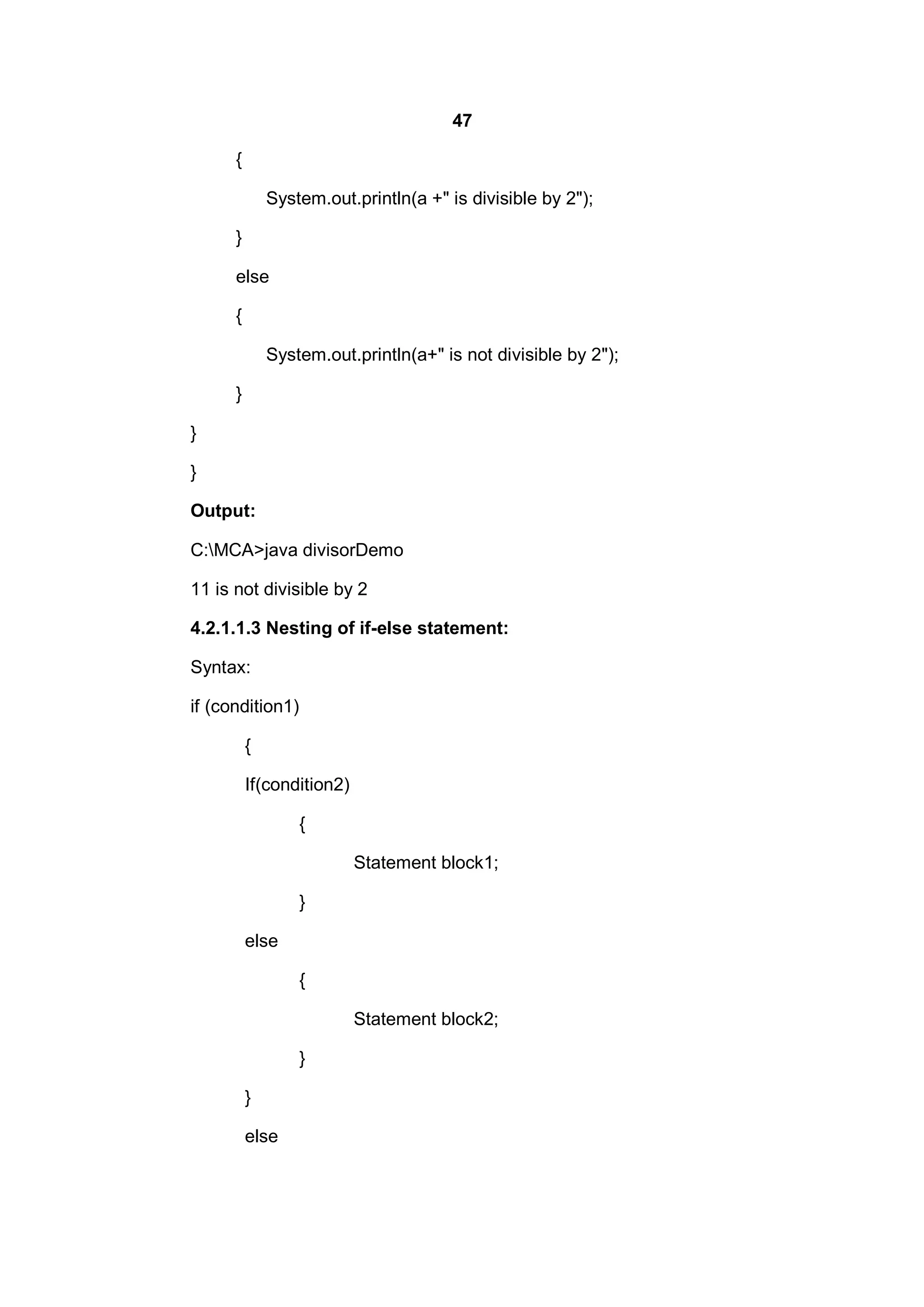 47
{
System.out.println(a +" is divisible by 2");
}
else
{
System.out.println(a+" is not divisible by 2");
}
}
}
Output:
C:MCA>java divisorDemo
11 is not divisible by 2
4.2.1.1.3 Nesting of if-else statement:
Syntax:
if (condition1)
{
If(condition2)
{
Statement block1;
}
else
{
Statement block2;
}
}
else

 