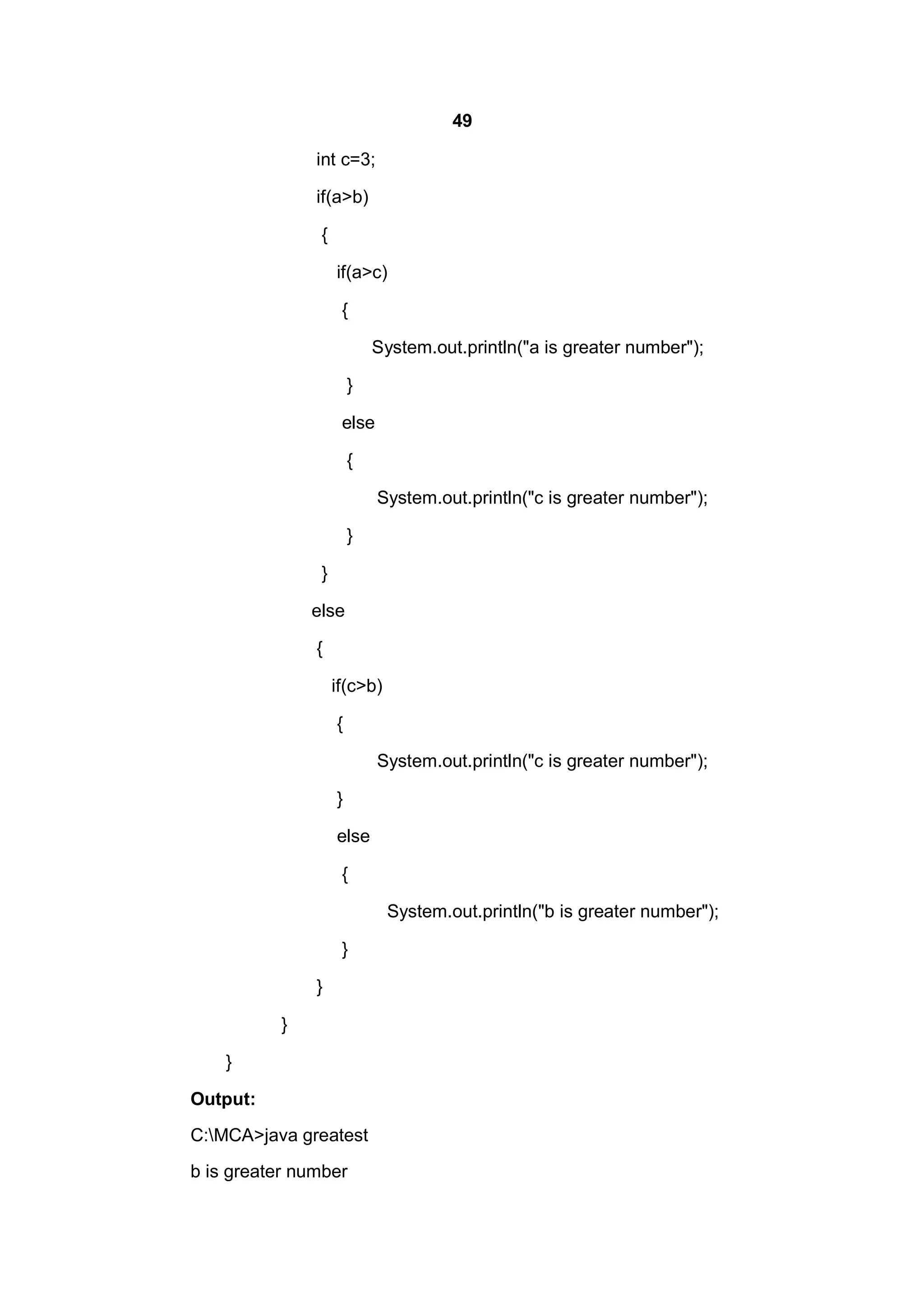 49
int c=3;
if(a>b)
{
if(a>c)
{
System.out.println("a is greater number");
}
else
{
System.out.println("c is greater number");
}
}
else
{
if(c>b)
{
System.out.println("c is greater number");
}
else
{
System.out.println("b is greater number");
}
}
}
}
Output:
C:MCA>java greatest
b is greater number

 
