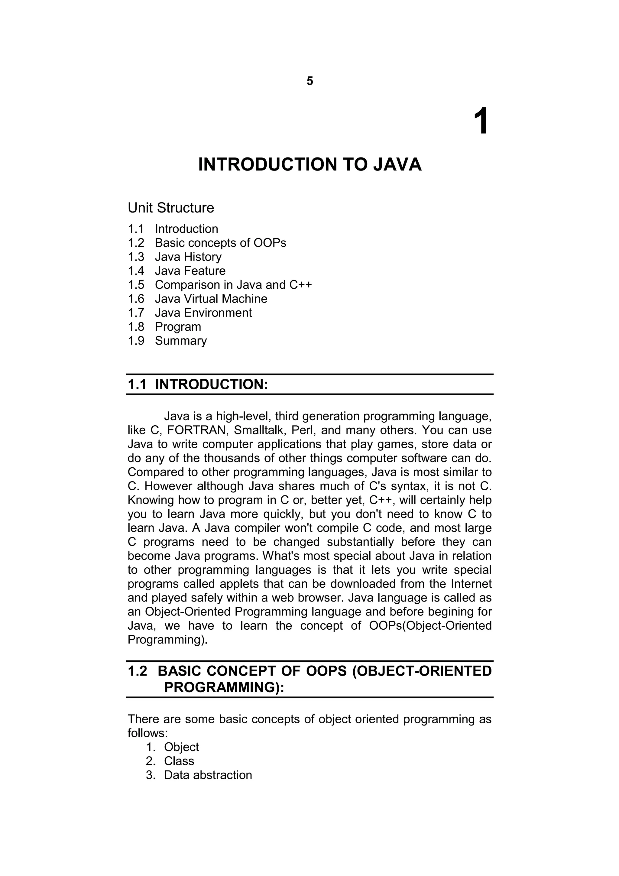 5

1
INTRODUCTION TO JAVA
Unit Structure
1.1
1.2
1.3
1.4
1.5
1.6
1.7
1.8
1.9

Introduction
Basic concepts of OOPs
Java History
Java Feature
Comparison in Java and C++
Java Virtual Machine
Java Environment
Program
Summary

1.1 INTRODUCTION:
Java is a high-level, third generation programming language,
like C, FORTRAN, Smalltalk, Perl, and many others. You can use
Java to write computer applications that play games, store data or
do any of the thousands of other things computer software can do.
Compared to other programming languages, Java is most similar to
C. However although Java shares much of C's syntax, it is not C.
Knowing how to program in C or, better yet, C++, will certainly help
you to learn Java more quickly, but you don't need to know C to
learn Java. A Java compiler won't compile C code, and most large
C programs need to be changed substantially before they can
become Java programs. What's most special about Java in relation
to other programming languages is that it lets you write special
programs called applets that can be downloaded from the Internet
and played safely within a web browser. Java language is called as
an Object-Oriented Programming language and before begining for
Java, we have to learn the concept of OOPs(Object-Oriented
Programming).

1.2 BASIC CONCEPT OF OOPS (OBJECT-ORIENTED
PROGRAMMING):
There are some basic concepts of object oriented programming as
follows:
1. Object
2. Class
3. Data abstraction

 
