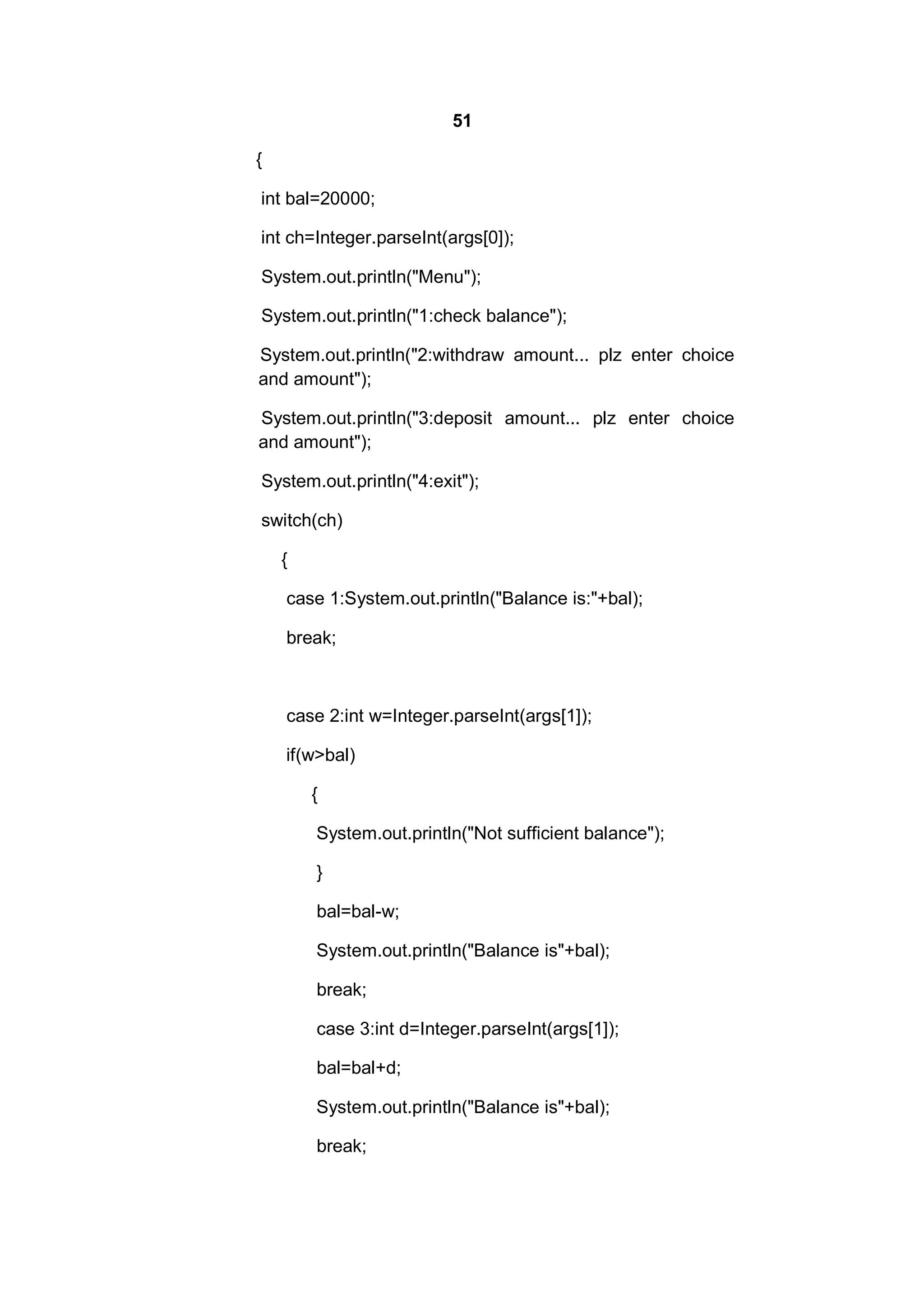 51
{
int bal=20000;
int ch=Integer.parseInt(args[0]);
System.out.println("Menu");
System.out.println("1:check balance");
System.out.println("2:withdraw amount... plz enter choice
and amount");
System.out.println("3:deposit amount... plz enter choice
and amount");
System.out.println("4:exit");
switch(ch)
{
case 1:System.out.println("Balance is:"+bal);
break;

case 2:int w=Integer.parseInt(args[1]);
if(w>bal)
{
System.out.println("Not sufficient balance");
}
bal=bal-w;
System.out.println("Balance is"+bal);
break;
case 3:int d=Integer.parseInt(args[1]);
bal=bal+d;
System.out.println("Balance is"+bal);
break;

 