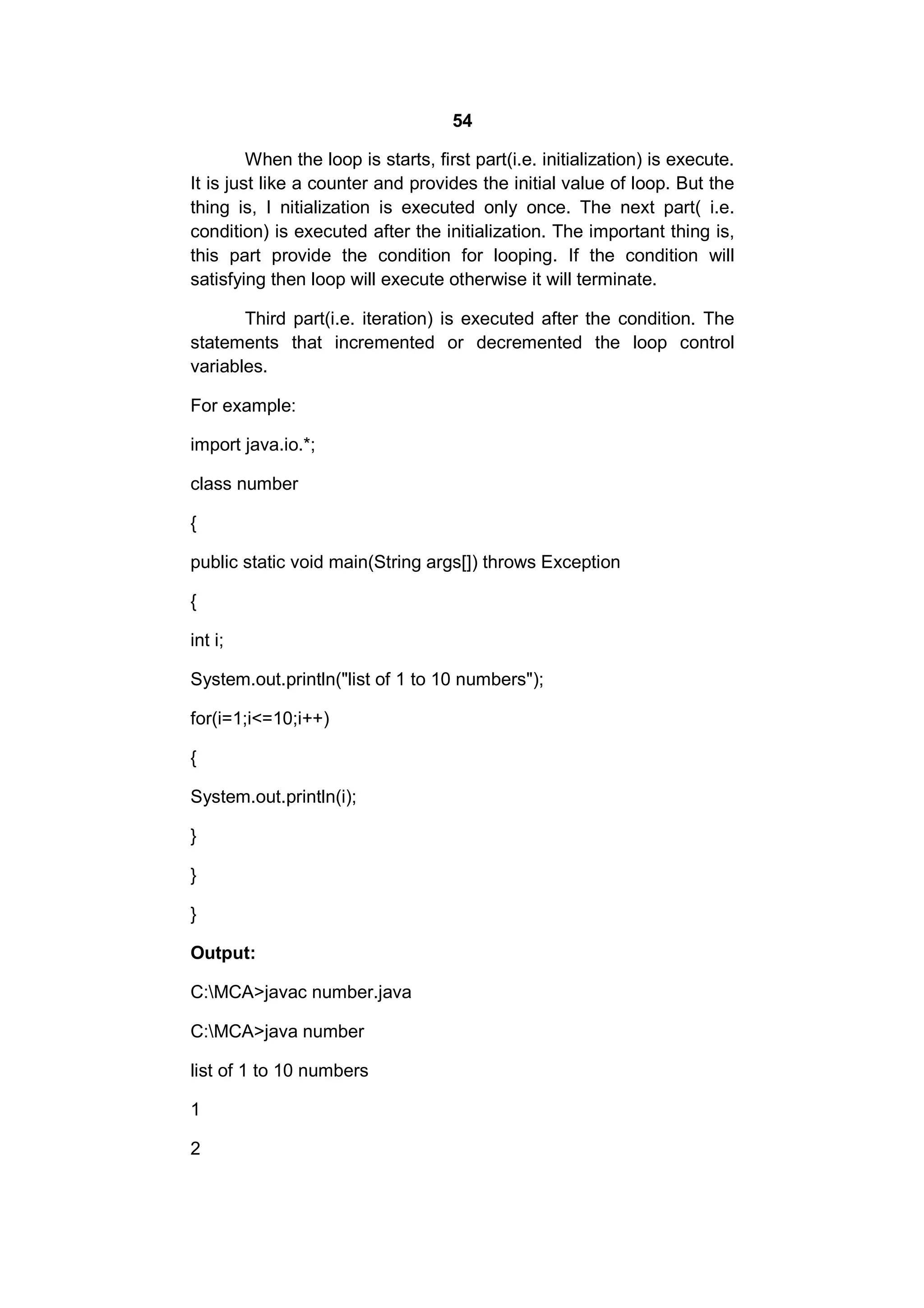 54
When the loop is starts, first part(i.e. initialization) is execute.
It is just like a counter and provides the initial value of loop. But the
thing is, I nitialization is executed only once. The next part( i.e.
condition) is executed after the initialization. The important thing is,
this part provide the condition for looping. If the condition will
satisfying then loop will execute otherwise it will terminate.
Third part(i.e. iteration) is executed after the condition. The
statements that incremented or decremented the loop control
variables.
For example:
import java.io.*;
class number
{
public static void main(String args[]) throws Exception
{
int i;
System.out.println("list of 1 to 10 numbers");
for(i=1;i<=10;i++)
{
System.out.println(i);
}
}
}
Output:
C:MCA>javac number.java
C:MCA>java number
list of 1 to 10 numbers
1
2

 