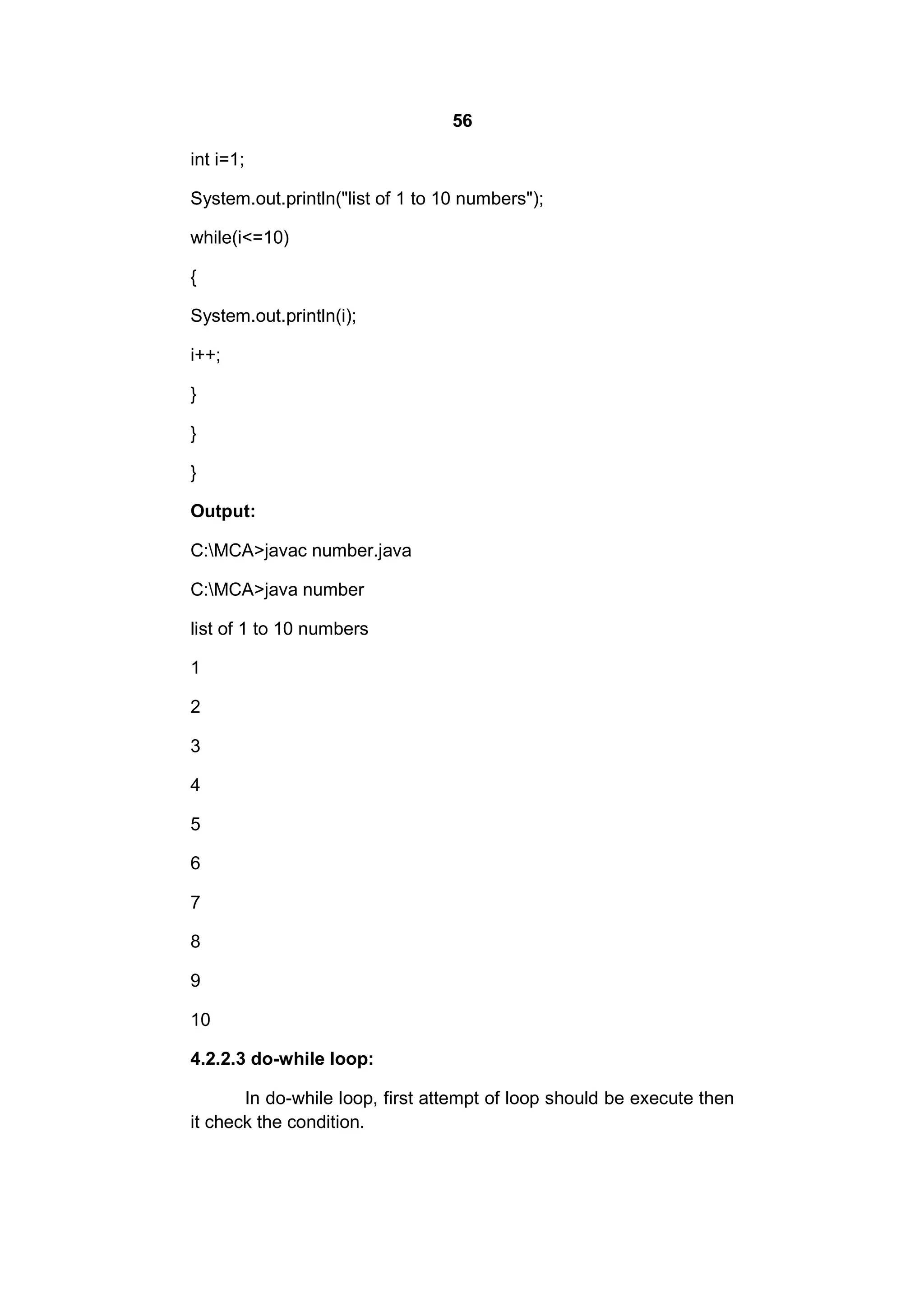 56
int i=1;
System.out.println("list of 1 to 10 numbers");
while(i<=10)
{
System.out.println(i);
i++;
}
}
}
Output:
C:MCA>javac number.java
C:MCA>java number
list of 1 to 10 numbers
1
2
3
4
5
6
7
8
9
10
4.2.2.3 do-while loop:
In do-while loop, first attempt of loop should be execute then
it check the condition.

 