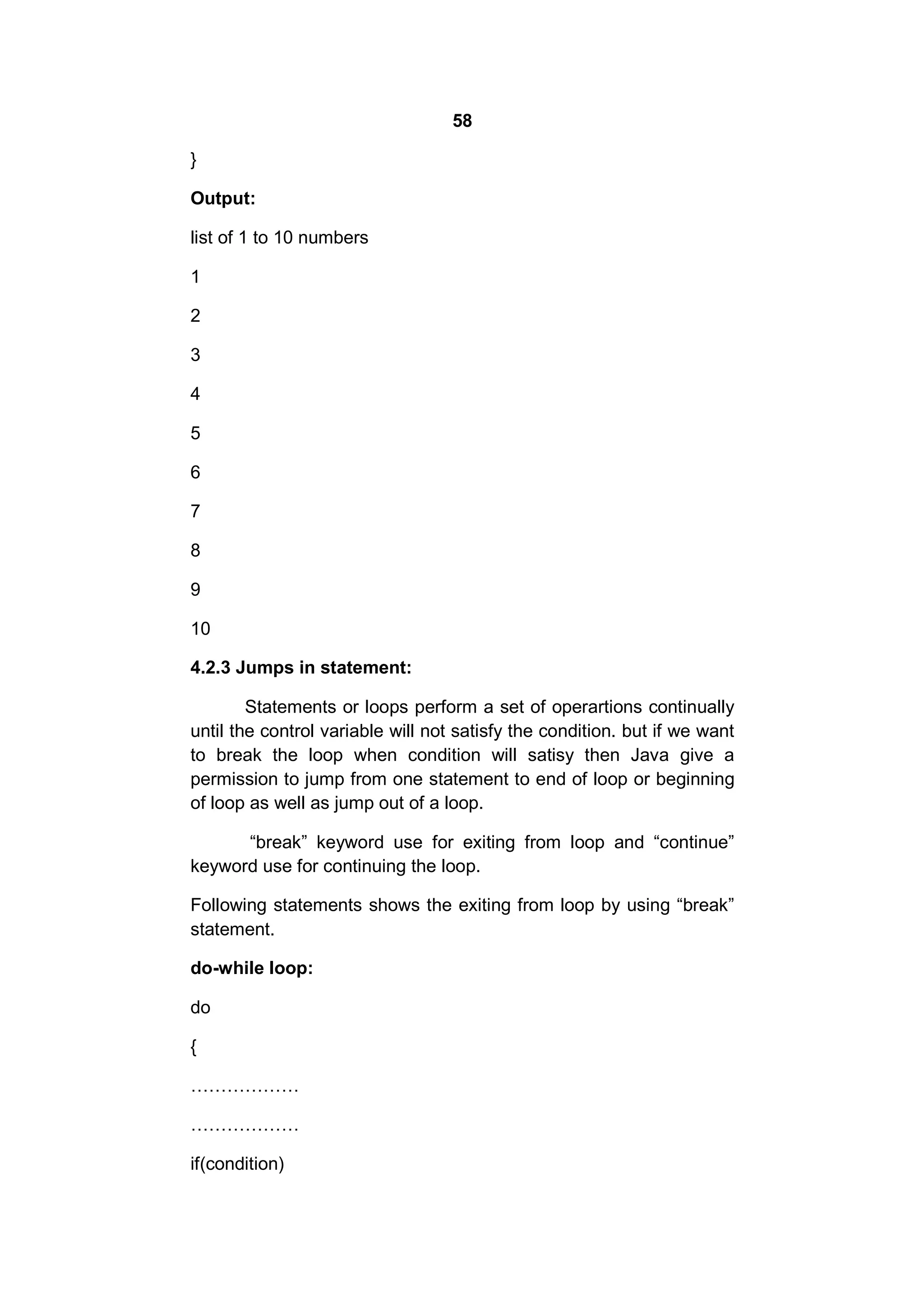 58
}
Output:
list of 1 to 10 numbers
1
2
3
4
5
6
7
8
9
10
4.2.3 Jumps in statement:
Statements or loops perform a set of operartions continually
until the control variable will not satisfy the condition. but if we want
to break the loop when condition will satisy then Java give a
permission to jump from one statement to end of loop or beginning
of loop as well as jump out of a loop.
“break” keyword use for exiting from loop and “continue”
keyword use for continuing the loop.
Following statements shows the exiting from loop by using “break”
statement.
do-while loop:
do
{
………………
………………
if(condition)

 