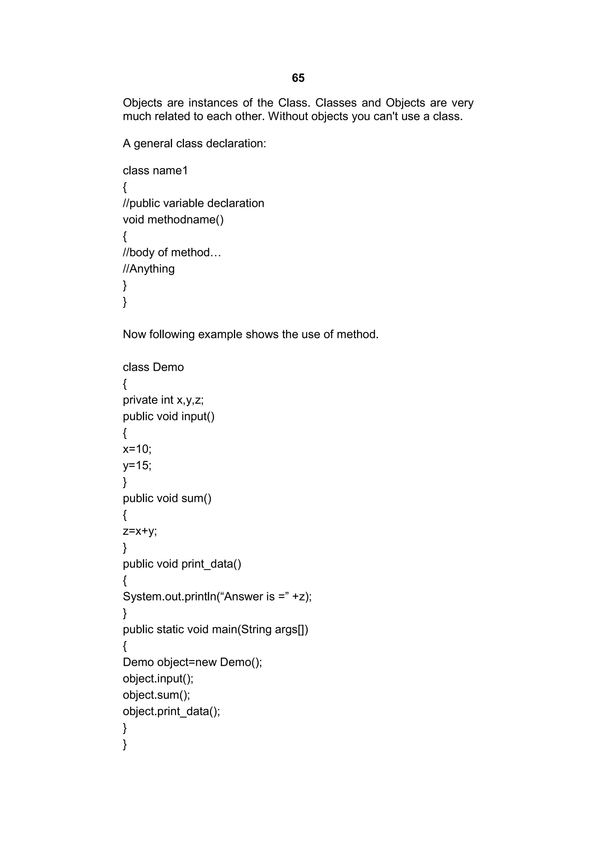 65
Objects are instances of the Class. Classes and Objects are very
much related to each other. Without objects you can't use a class.
A general class declaration:
class name1
{
//public variable declaration
void methodname()
{
//body of method…
//Anything
}
}
Now following example shows the use of method.
class Demo
{
private int x,y,z;
public void input()
{
x=10;
y=15;
}
public void sum()
{
z=x+y;
}
public void print_data()
{
System.out.println(“Answer is =” +z);
}
public static void main(String args[])
{
Demo object=new Demo();
object.input();
object.sum();
object.print_data();
}
}

 