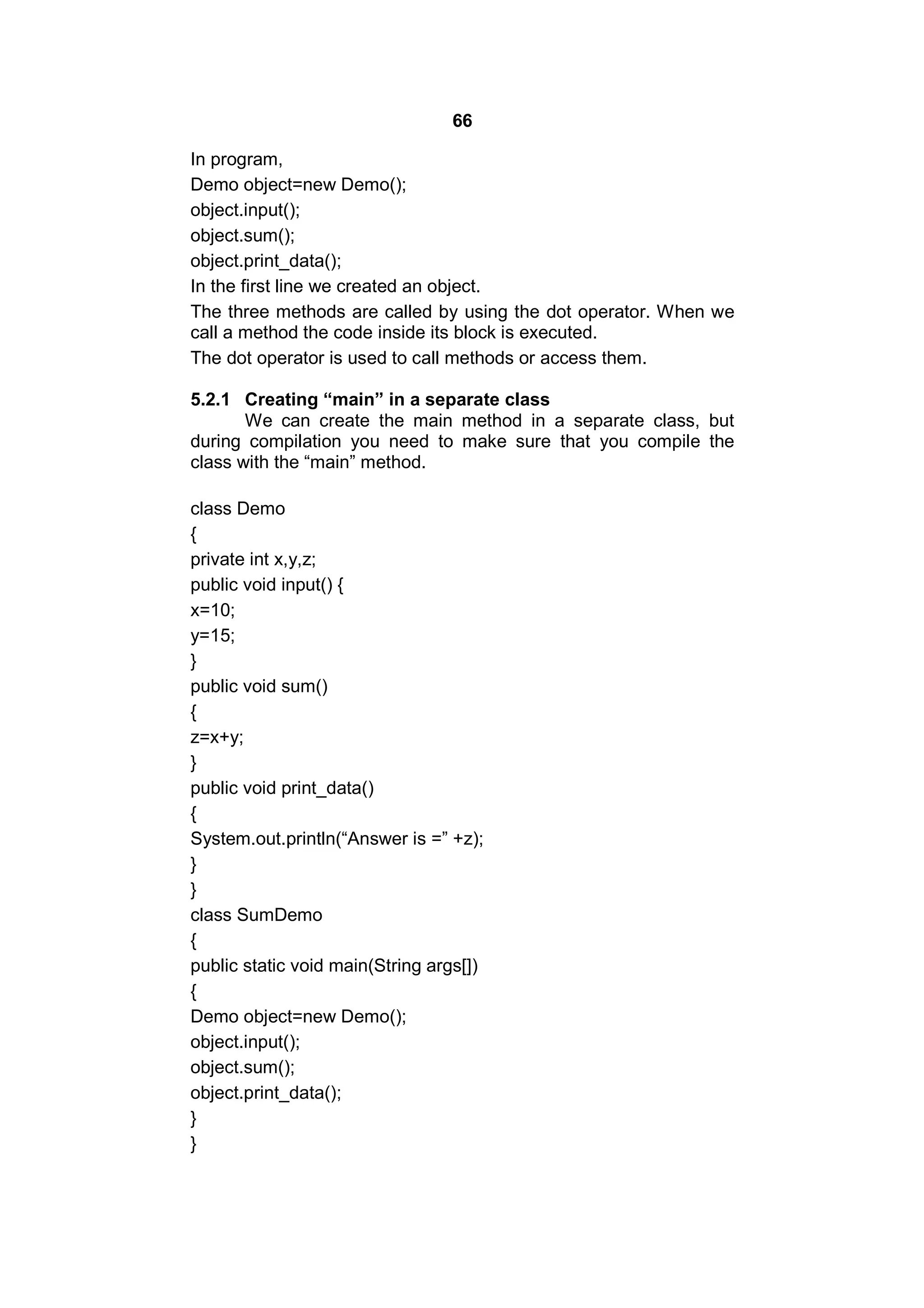66
In program,
Demo object=new Demo();
object.input();
object.sum();
object.print_data();
In the first line we created an object.
The three methods are called by using the dot operator. When we
call a method the code inside its block is executed.
The dot operator is used to call methods or access them.
5.2.1 Creating “main” in a separate class
We can create the main method in a separate class, but
during compilation you need to make sure that you compile the
class with the “main” method.
class Demo
{
private int x,y,z;
public void input() {
x=10;
y=15;
}
public void sum()
{
z=x+y;
}
public void print_data()
{
System.out.println(“Answer is =” +z);
}
}
class SumDemo
{
public static void main(String args[])
{
Demo object=new Demo();
object.input();
object.sum();
object.print_data();
}
}

 