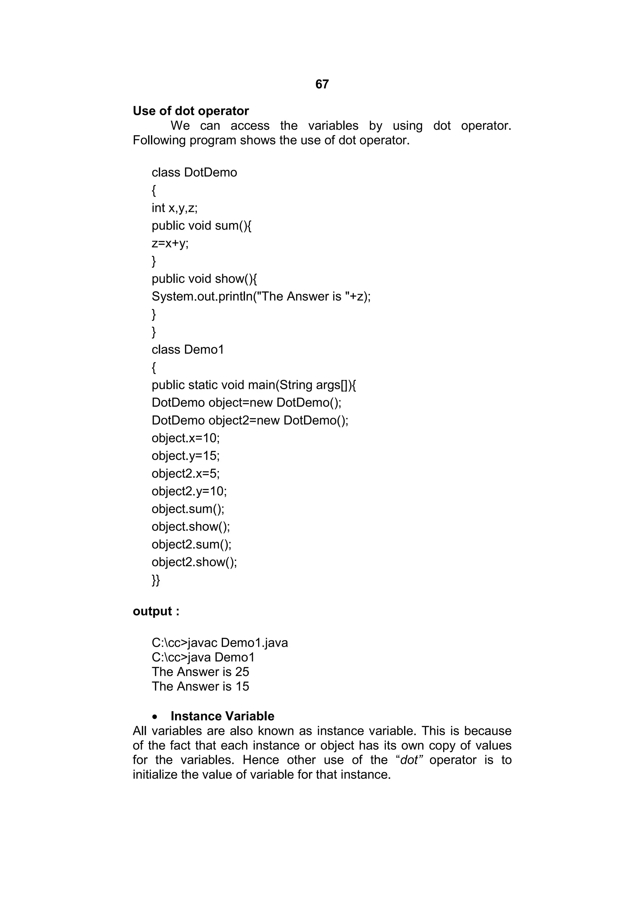 67
Use of dot operator
We can access the variables by using dot operator.
Following program shows the use of dot operator.
class DotDemo
{
int x,y,z;
public void sum(){
z=x+y;
}
public void show(){
System.out.println("The Answer is "+z);
}
}
class Demo1
{
public static void main(String args[]){
DotDemo object=new DotDemo();
DotDemo object2=new DotDemo();
object.x=10;
object.y=15;
object2.x=5;
object2.y=10;
object.sum();
object.show();
object2.sum();
object2.show();
}}
output :
C:cc>javac Demo1.java
C:cc>java Demo1
The Answer is 25
The Answer is 15
 Instance Variable
All variables are also known as instance variable. This is because
of the fact that each instance or object has its own copy of values
for the variables. Hence other use of the “dot” operator is to
initialize the value of variable for that instance.

 