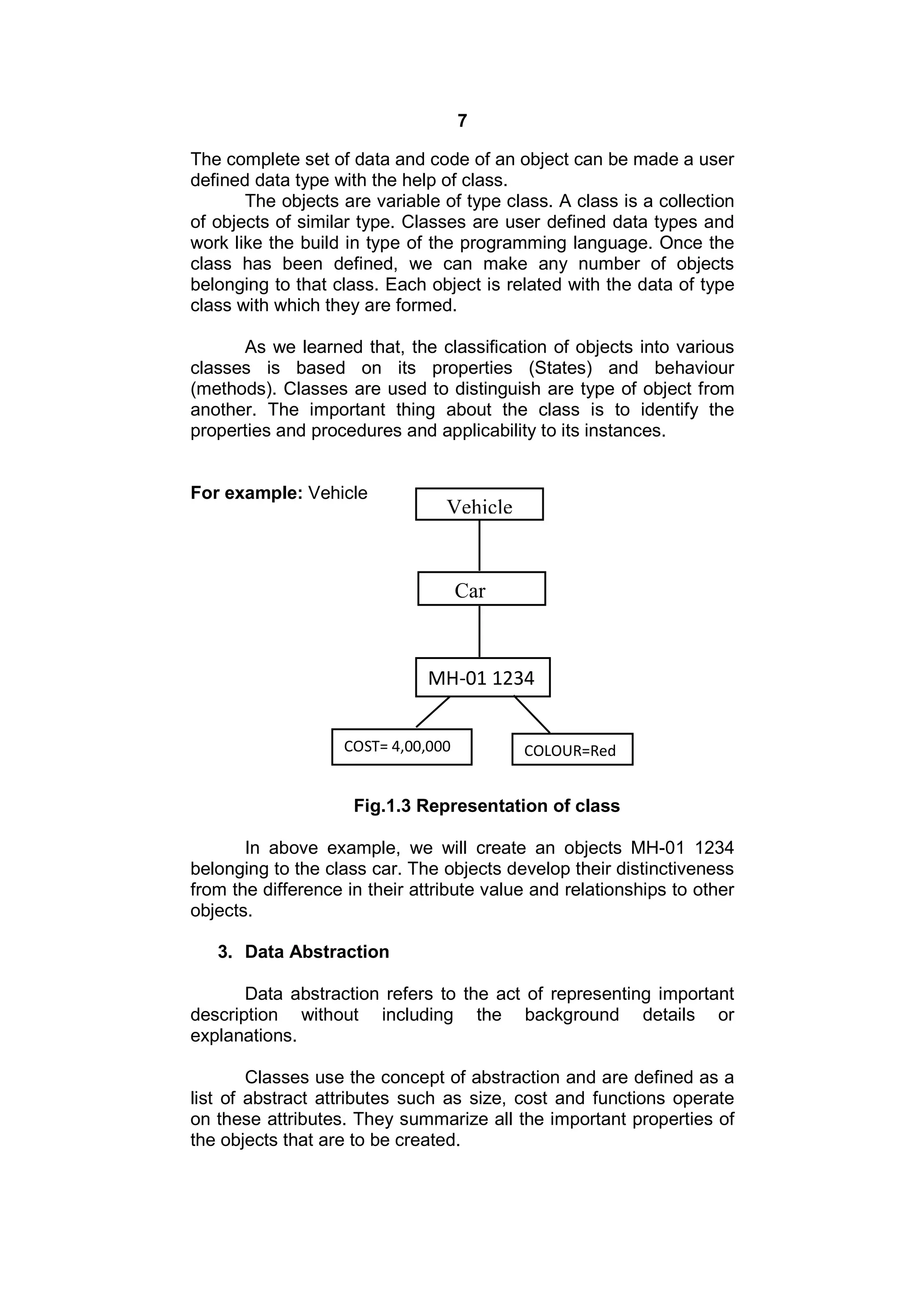 7
The complete set of data and code of an object can be made a user
defined data type with the help of class.
The objects are variable of type class. A class is a collection
of objects of similar type. Classes are user defined data types and
work like the build in type of the programming language. Once the
class has been defined, we can make any number of objects
belonging to that class. Each object is related with the data of type
class with which they are formed.
As we learned that, the classification of objects into various
classes is based on its properties (States) and behaviour
(methods). Classes are used to distinguish are type of object from
another. The important thing about the class is to identify the
properties and procedures and applicability to its instances.

For example: Vehicle

Vehicle

Car

MH-01 1234
COST= 4,00,000

COLOUR=Red

Fig.1.3 Representation of class
In above example, we will create an objects MH-01 1234
belonging to the class car. The objects develop their distinctiveness
from the difference in their attribute value and relationships to other
objects.
3. Data Abstraction
Data abstraction refers to the act of representing important
description without including the background details or
explanations.
Classes use the concept of abstraction and are defined as a
list of abstract attributes such as size, cost and functions operate
on these attributes. They summarize all the important properties of
the objects that are to be created.

 