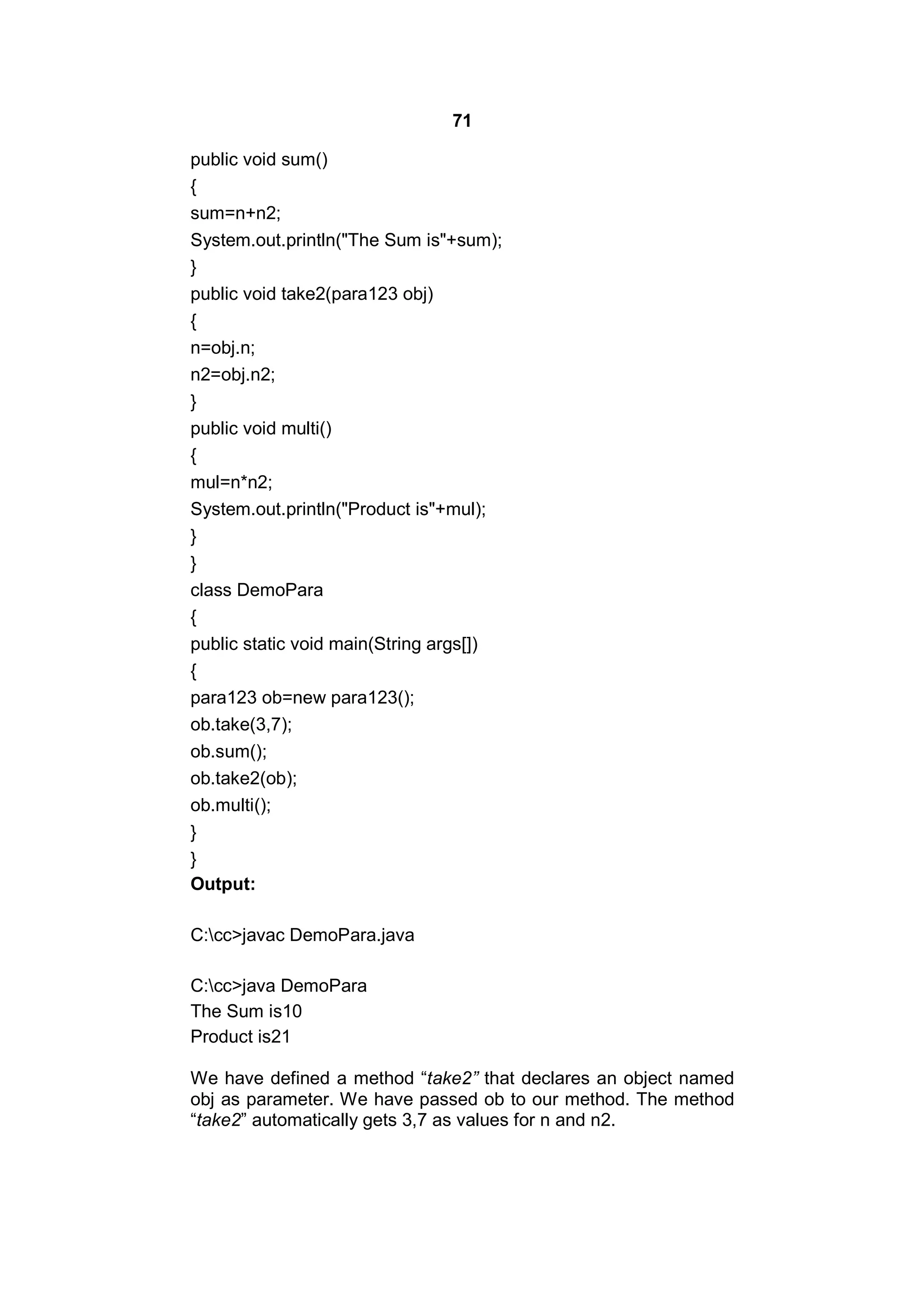 71
public void sum()
{
sum=n+n2;
System.out.println("The Sum is"+sum);
}
public void take2(para123 obj)
{
n=obj.n;
n2=obj.n2;
}
public void multi()
{
mul=n*n2;
System.out.println("Product is"+mul);
}
}
class DemoPara
{
public static void main(String args[])
{
para123 ob=new para123();
ob.take(3,7);
ob.sum();
ob.take2(ob);
ob.multi();
}
}
Output:
C:cc>javac DemoPara.java
C:cc>java DemoPara
The Sum is10
Product is21
We have defined a method “take2” that declares an object named
obj as parameter. We have passed ob to our method. The method
“take2” automatically gets 3,7 as values for n and n2.

 