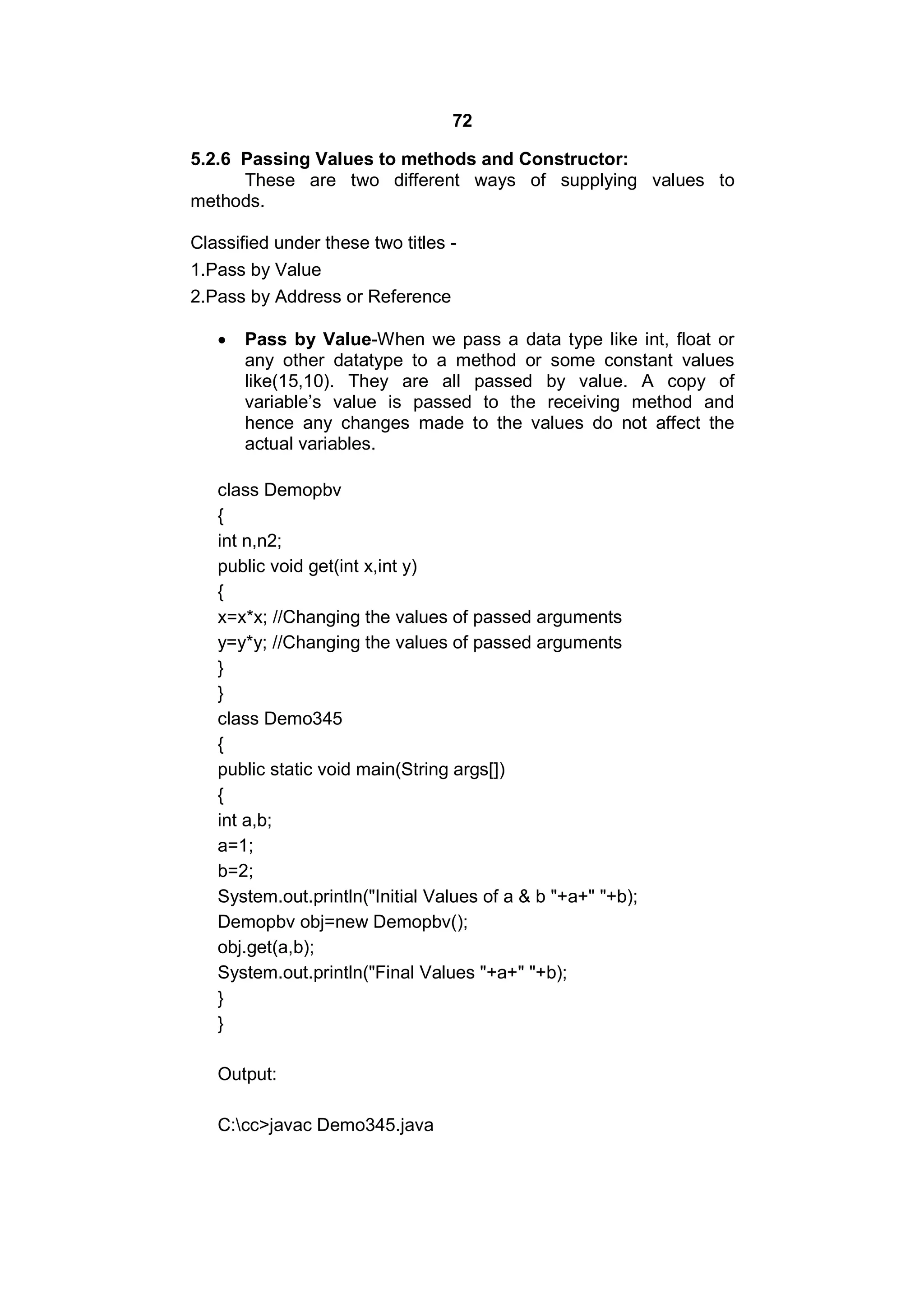 72
5.2.6 Passing Values to methods and Constructor:
These are two different ways of supplying values to
methods.
Classified under these two titles 1.Pass by Value
2.Pass by Address or Reference


Pass by Value-When we pass a data type like int, float or
any other datatype to a method or some constant values
like(15,10). They are all passed by value. A copy of
variable’s value is passed to the receiving method and
hence any changes made to the values do not affect the
actual variables.

class Demopbv
{
int n,n2;
public void get(int x,int y)
{
x=x*x; //Changing the values of passed arguments
y=y*y; //Changing the values of passed arguments
}
}
class Demo345
{
public static void main(String args[])
{
int a,b;
a=1;
b=2;
System.out.println("Initial Values of a & b "+a+" "+b);
Demopbv obj=new Demopbv();
obj.get(a,b);
System.out.println("Final Values "+a+" "+b);
}
}
Output:
C:cc>javac Demo345.java

 