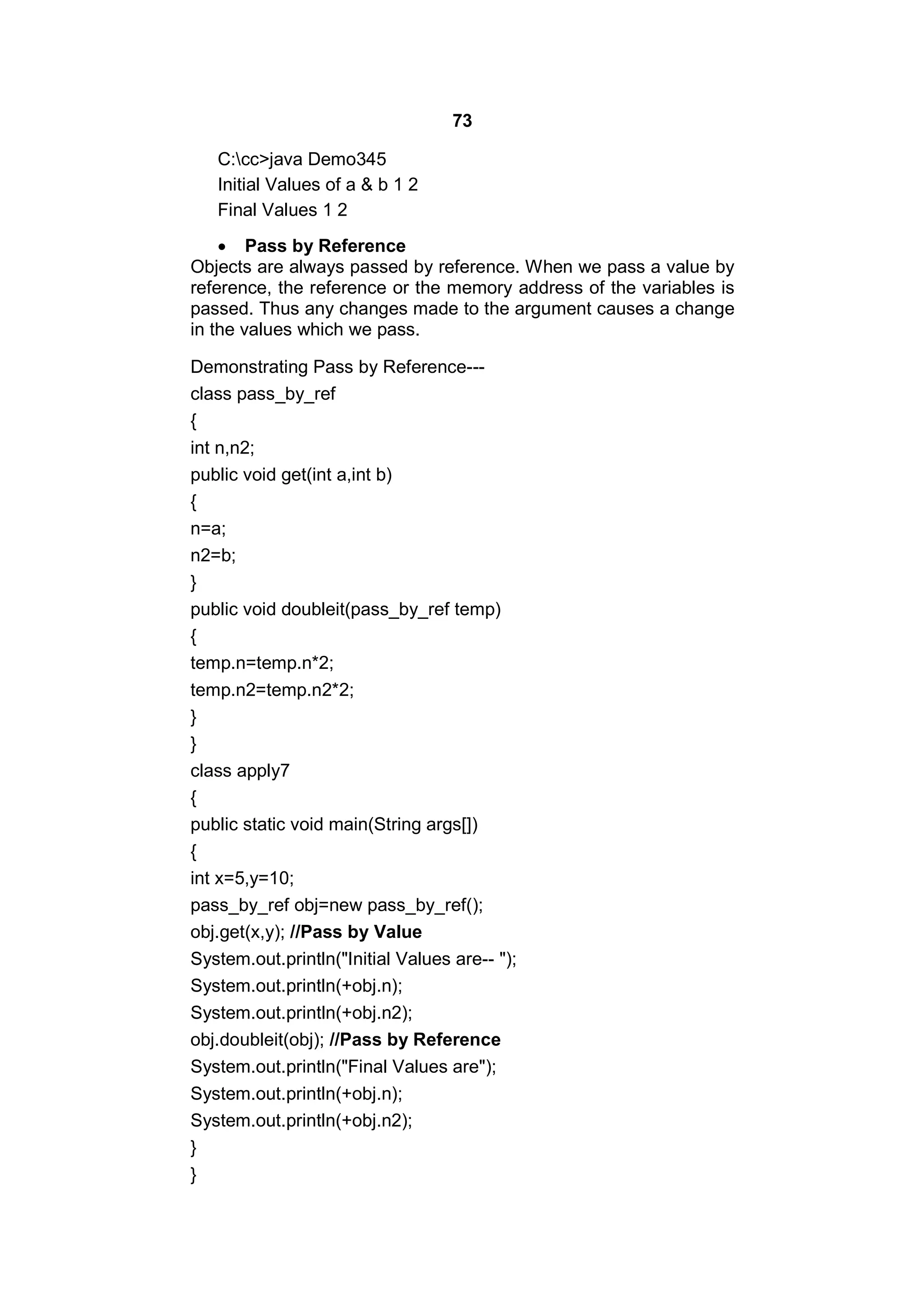 73
C:cc>java Demo345
Initial Values of a & b 1 2
Final Values 1 2
 Pass by Reference
Objects are always passed by reference. When we pass a value by
reference, the reference or the memory address of the variables is
passed. Thus any changes made to the argument causes a change
in the values which we pass.
Demonstrating Pass by Reference--class pass_by_ref
{
int n,n2;
public void get(int a,int b)
{
n=a;
n2=b;
}
public void doubleit(pass_by_ref temp)
{
temp.n=temp.n*2;
temp.n2=temp.n2*2;
}
}
class apply7
{
public static void main(String args[])
{
int x=5,y=10;
pass_by_ref obj=new pass_by_ref();
obj.get(x,y); //Pass by Value
System.out.println("Initial Values are-- ");
System.out.println(+obj.n);
System.out.println(+obj.n2);
obj.doubleit(obj); //Pass by Reference
System.out.println("Final Values are");
System.out.println(+obj.n);
System.out.println(+obj.n2);
}
}

 