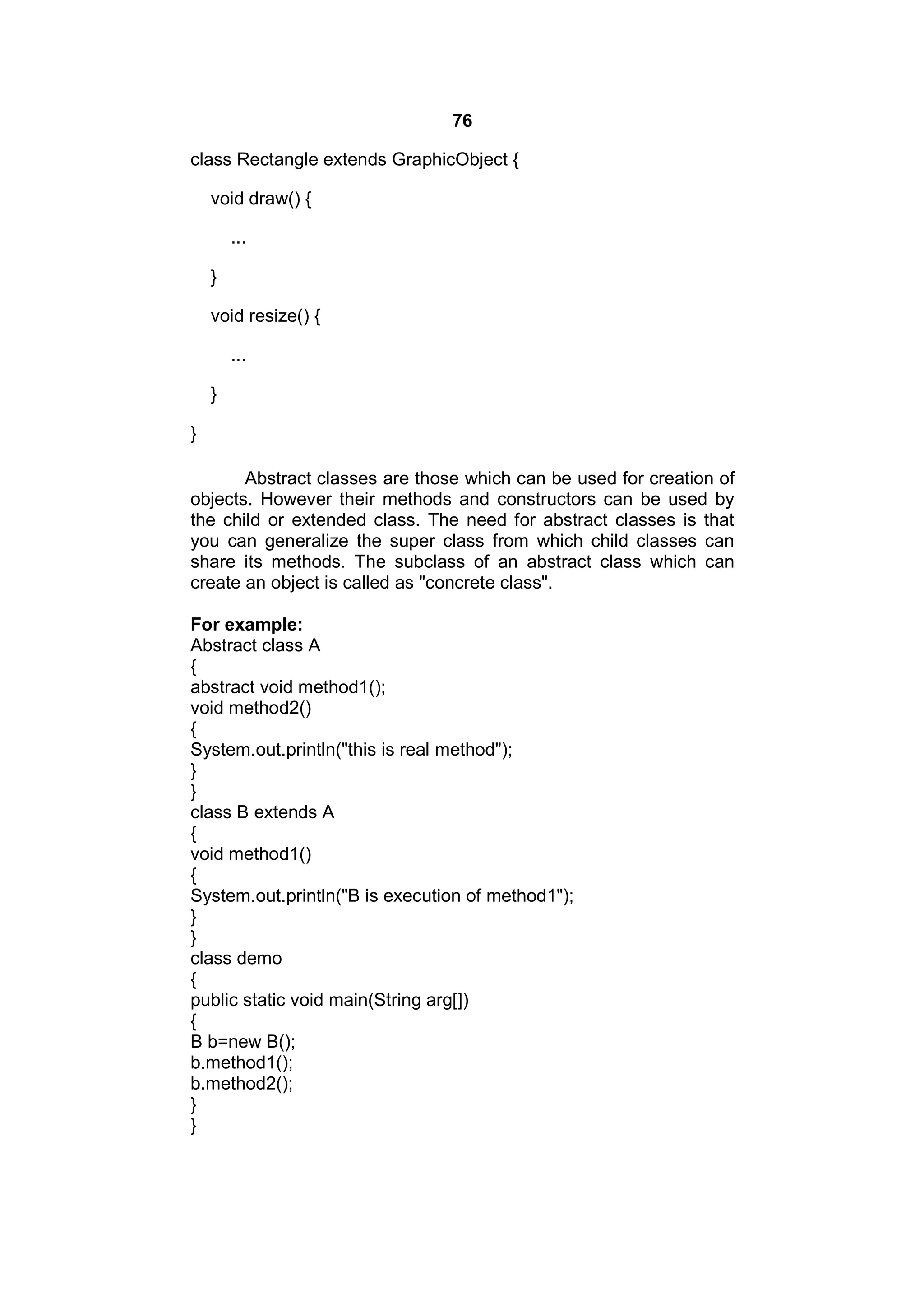 76
class Rectangle extends GraphicObject {
void draw() {
...
}
void resize() {
...
}
}
Abstract classes are those which can be used for creation of
objects. However their methods and constructors can be used by
the child or extended class. The need for abstract classes is that
you can generalize the super class from which child classes can
share its methods. The subclass of an abstract class which can
create an object is called as "concrete class".
For example:
Abstract class A
{
abstract void method1();
void method2()
{
System.out.println("this is real method");
}
}
class B extends A
{
void method1()
{
System.out.println("B is execution of method1");
}
}
class demo
{
public static void main(String arg[])
{
B b=new B();
b.method1();
b.method2();
}
}

 