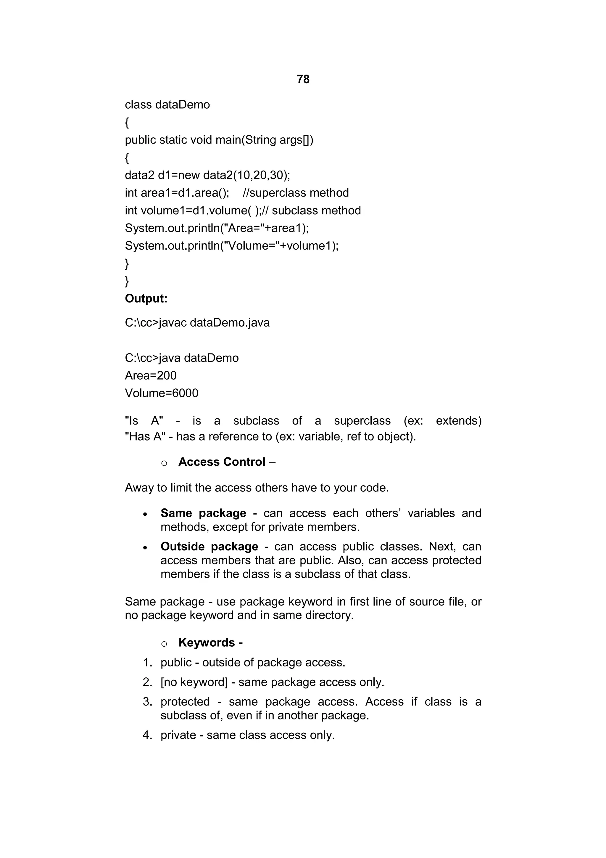78
class dataDemo
{
public static void main(String args[])
{
data2 d1=new data2(10,20,30);
int area1=d1.area(); //superclass method
int volume1=d1.volume( );// subclass method
System.out.println("Area="+area1);
System.out.println("Volume="+volume1);
}
}
Output:
C:cc>javac dataDemo.java
C:cc>java dataDemo
Area=200
Volume=6000
"Is A" - is a subclass of a superclass (ex:
"Has A" - has a reference to (ex: variable, ref to object).

extends)

o Access Control –
Away to limit the access others have to your code.


Same package - can access each others’ variables and
methods, except for private members.



Outside package - can access public classes. Next, can
access members that are public. Also, can access protected
members if the class is a subclass of that class.

Same package - use package keyword in first line of source file, or
no package keyword and in same directory.
o Keywords 1. public - outside of package access.
2. [no keyword] - same package access only.
3. protected - same package access. Access if class is a
subclass of, even if in another package.
4. private - same class access only.

 