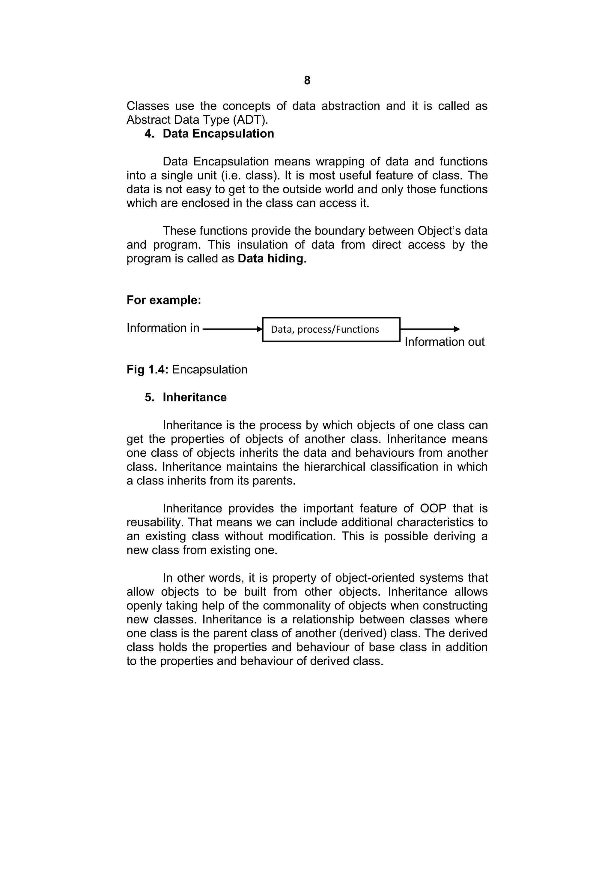 8
Classes use the concepts of data abstraction and it is called as
Abstract Data Type (ADT).
4. Data Encapsulation
Data Encapsulation means wrapping of data and functions
into a single unit (i.e. class). It is most useful feature of class. The
data is not easy to get to the outside world and only those functions
which are enclosed in the class can access it.
These functions provide the boundary between Object’s data
and program. This insulation of data from direct access by the
program is called as Data hiding.

For example:
Information in

Data, process/Functions

Information out
Fig 1.4: Encapsulation
5. Inheritance
Inheritance is the process by which objects of one class can
get the properties of objects of another class. Inheritance means
one class of objects inherits the data and behaviours from another
class. Inheritance maintains the hierarchical classification in which
a class inherits from its parents.
Inheritance provides the important feature of OOP that is
reusability. That means we can include additional characteristics to
an existing class without modification. This is possible deriving a
new class from existing one.
In other words, it is property of object-oriented systems that
allow objects to be built from other objects. Inheritance allows
openly taking help of the commonality of objects when constructing
new classes. Inheritance is a relationship between classes where
one class is the parent class of another (derived) class. The derived
class holds the properties and behaviour of base class in addition
to the properties and behaviour of derived class.

 