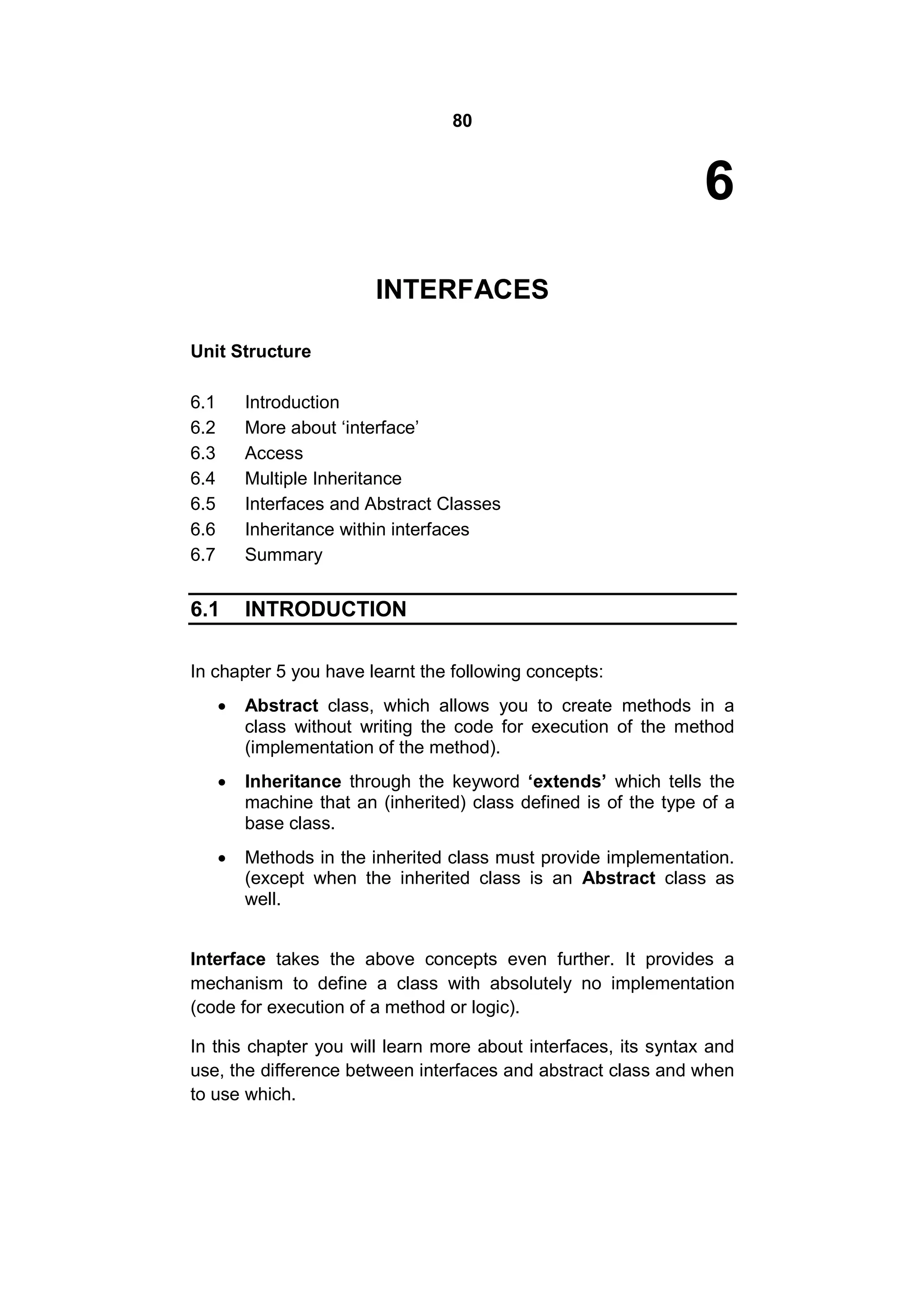 80

6
INTERFACES
Unit Structure
6.1
6.2
6.3
6.4
6.5
6.6
6.7

Introduction
More about ‘interface’
Access
Multiple Inheritance
Interfaces and Abstract Classes
Inheritance within interfaces
Summary

6.1

INTRODUCTION

In chapter 5 you have learnt the following concepts:


Abstract class, which allows you to create methods in a
class without writing the code for execution of the method
(implementation of the method).



Inheritance through the keyword ‘extends’ which tells the
machine that an (inherited) class defined is of the type of a
base class.



Methods in the inherited class must provide implementation.
(except when the inherited class is an Abstract class as
well.

Interface takes the above concepts even further. It provides a
mechanism to define a class with absolutely no implementation
(code for execution of a method or logic).
In this chapter you will learn more about interfaces, its syntax and
use, the difference between interfaces and abstract class and when
to use which.

 