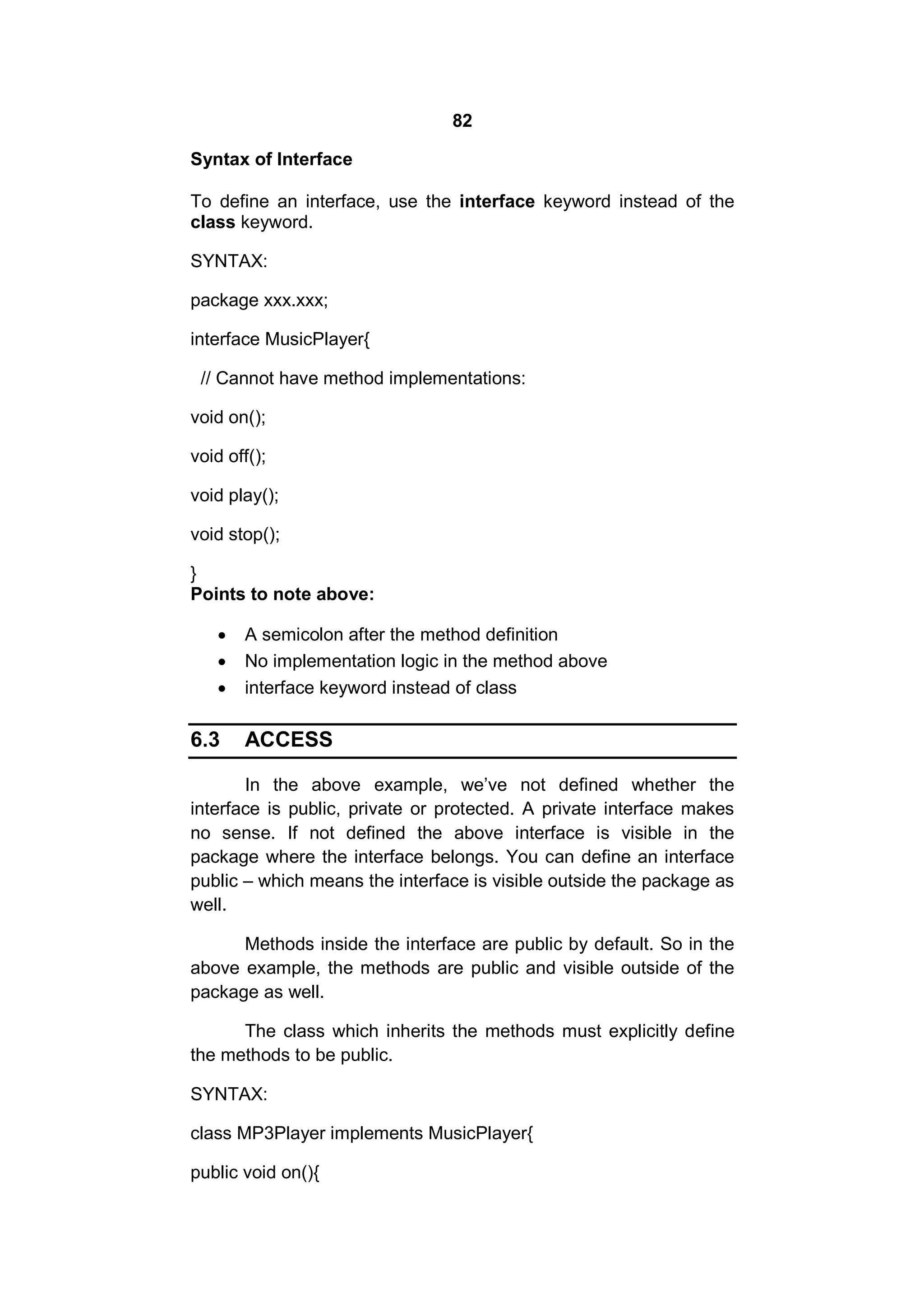 82
Syntax of Interface
To define an interface, use the interface keyword instead of the
class keyword.
SYNTAX:
package xxx.xxx;
interface MusicPlayer{
// Cannot have method implementations:
void on();
void off();
void play();
void stop();
}
Points to note above:




6.3

A semicolon after the method definition
No implementation logic in the method above
interface keyword instead of class

ACCESS

In the above example, we’ve not defined whether the
interface is public, private or protected. A private interface makes
no sense. If not defined the above interface is visible in the
package where the interface belongs. You can define an interface
public – which means the interface is visible outside the package as
well.
Methods inside the interface are public by default. So in the
above example, the methods are public and visible outside of the
package as well.
The class which inherits the methods must explicitly define
the methods to be public.
SYNTAX:
class MP3Player implements MusicPlayer{
public void on(){

 