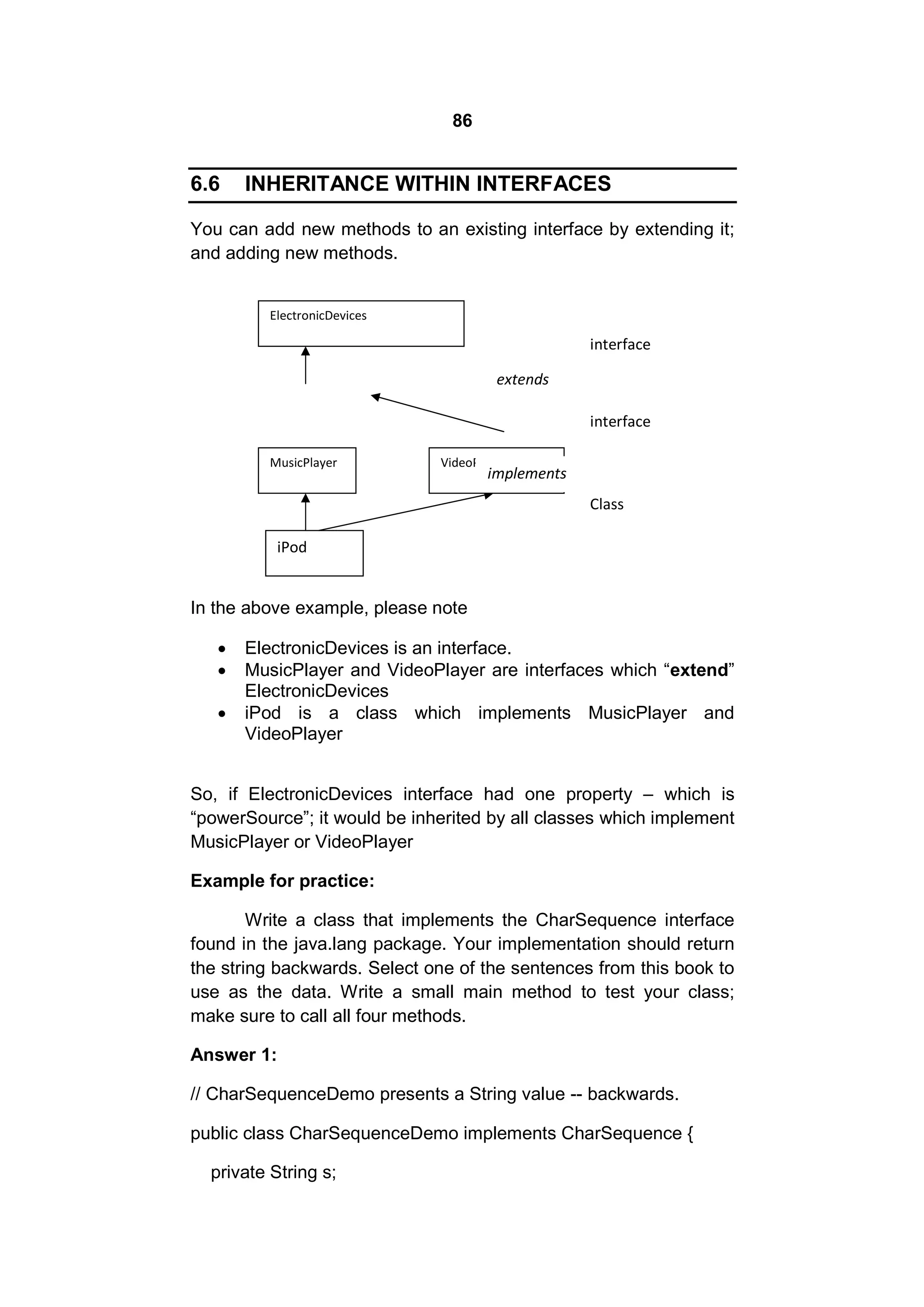 86

6.6

INHERITANCE WITHIN INTERFACES

You can add new methods to an existing interface by extending it;
and adding new methods.
ElectronicDevices

interface
extends
interface
MusicPlayer

VideoPlayer

implements
Class

iPod

In the above example, please note




ElectronicDevices is an interface.
MusicPlayer and VideoPlayer are interfaces which “extend”
ElectronicDevices
iPod is a class which implements MusicPlayer and
VideoPlayer

So, if ElectronicDevices interface had one property – which is
“powerSource”; it would be inherited by all classes which implement
MusicPlayer or VideoPlayer
Example for practice:
Write a class that implements the CharSequence interface
found in the java.lang package. Your implementation should return
the string backwards. Select one of the sentences from this book to
use as the data. Write a small main method to test your class;
make sure to call all four methods.
Answer 1:
// CharSequenceDemo presents a String value -- backwards.
public class CharSequenceDemo implements CharSequence {
private String s;

 