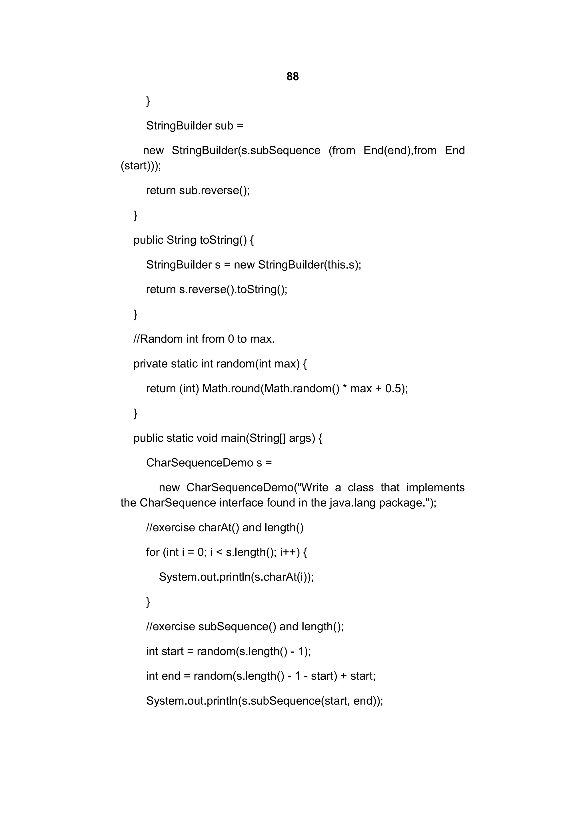 88
}
StringBuilder sub =
new StringBuilder(s.subSequence (from End(end),from End
(start)));
return sub.reverse();
}
public String toString() {
StringBuilder s = new StringBuilder(this.s);
return s.reverse().toString();
}
//Random int from 0 to max.
private static int random(int max) {
return (int) Math.round(Math.random() * max + 0.5);
}
public static void main(String[] args) {
CharSequenceDemo s =
new CharSequenceDemo("Write a class that implements
the CharSequence interface found in the java.lang package.");
//exercise charAt() and length()
for (int i = 0; i < s.length(); i++) {
System.out.println(s.charAt(i));
}
//exercise subSequence() and length();
int start = random(s.length() - 1);
int end = random(s.length() - 1 - start) + start;
System.out.println(s.subSequence(start, end));

 