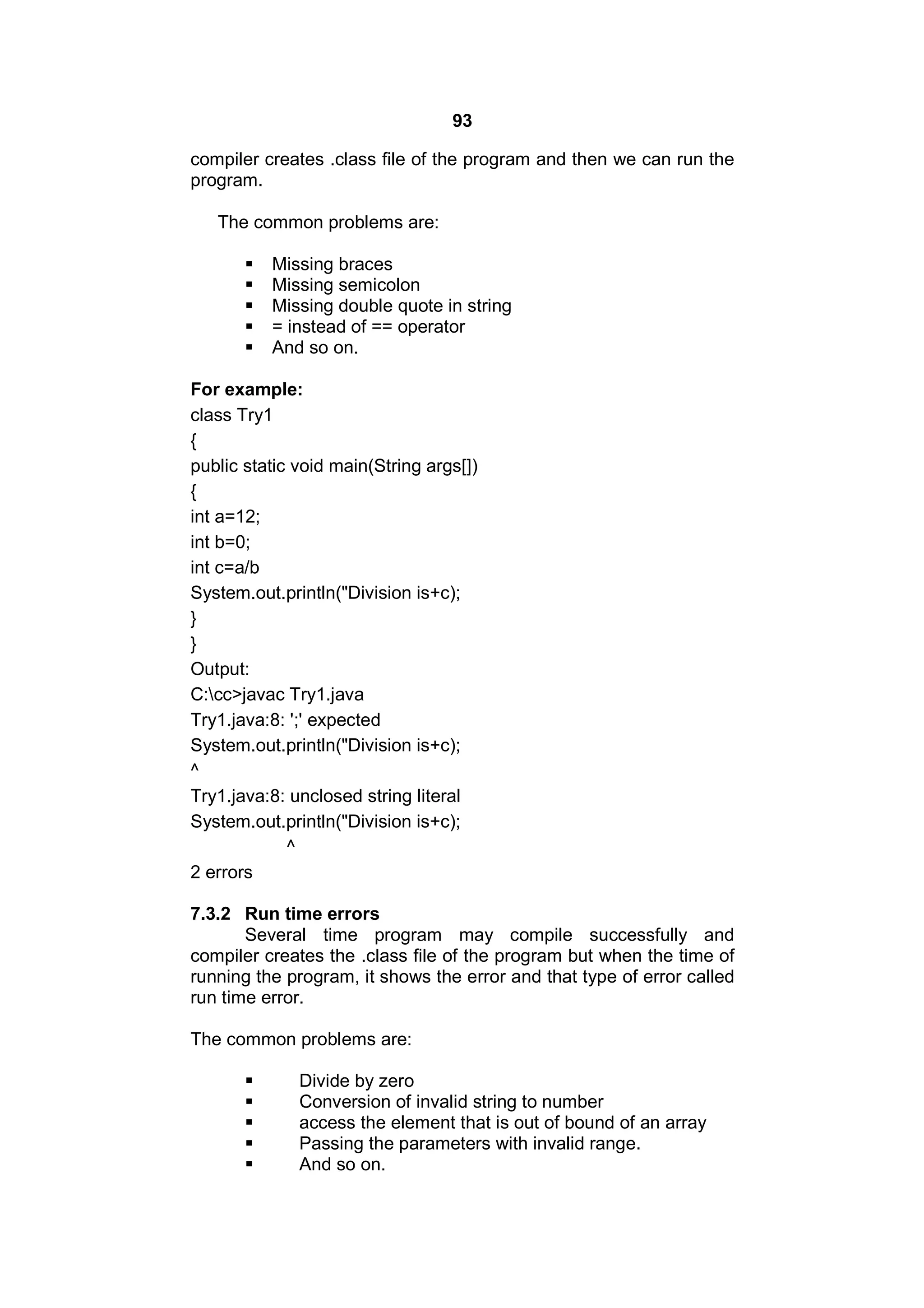 93
compiler creates .class file of the program and then we can run the
program.
The common problems are:






Missing braces
Missing semicolon
Missing double quote in string
= instead of == operator
And so on.

For example:
class Try1
{
public static void main(String args[])
{
int a=12;
int b=0;
int c=a/b
System.out.println("Division is+c);
}
}
Output:
C:cc>javac Try1.java
Try1.java:8: ';' expected
System.out.println("Division is+c);
^
Try1.java:8: unclosed string literal
System.out.println("Division is+c);
^
2 errors
7.3.2 Run time errors
Several time program may compile successfully and
compiler creates the .class file of the program but when the time of
running the program, it shows the error and that type of error called
run time error.
The common problems are:






Divide by zero
Conversion of invalid string to number
access the element that is out of bound of an array
Passing the parameters with invalid range.
And so on.

 