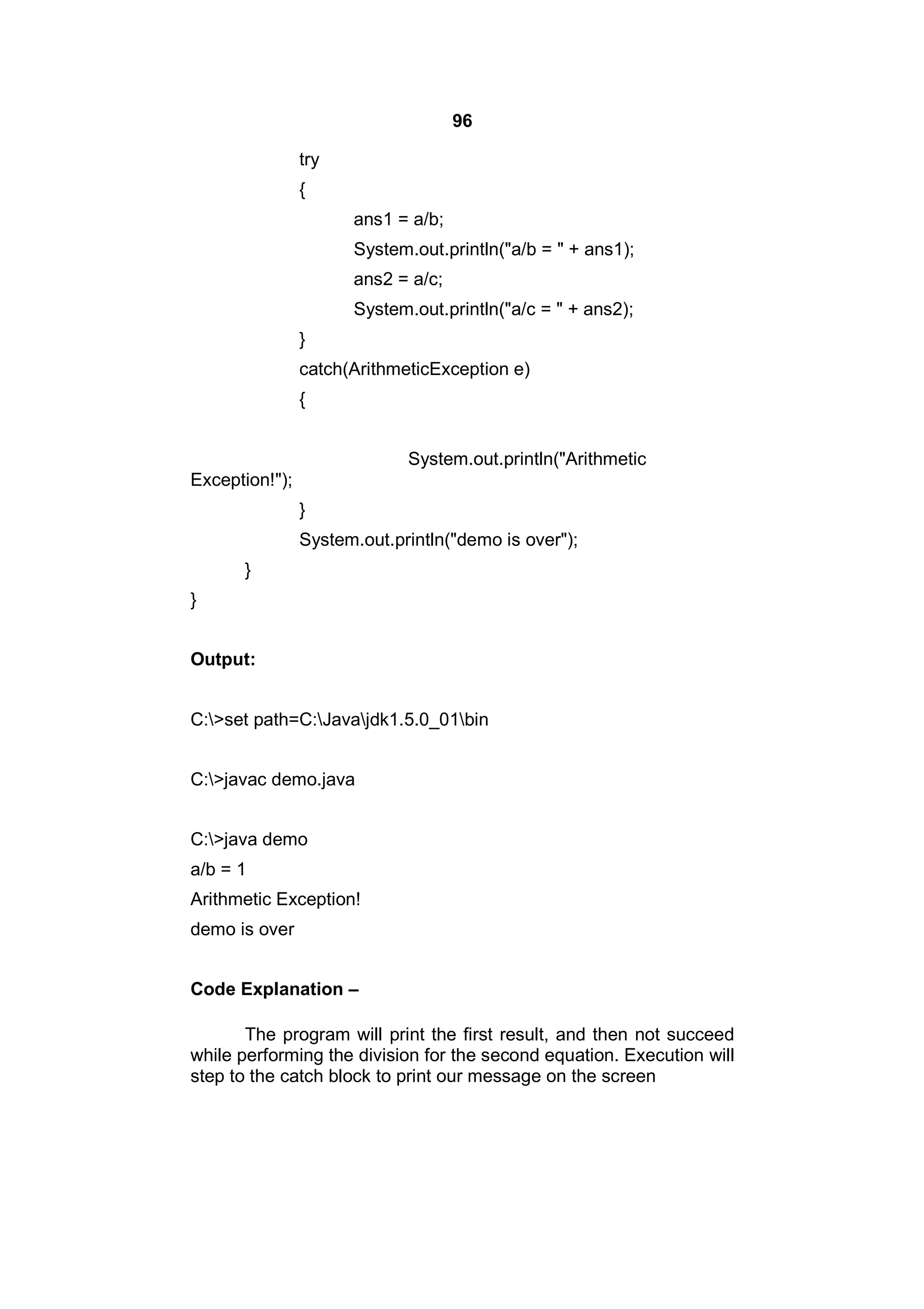 96
try
{
ans1 = a/b;
System.out.println("a/b = " + ans1);
ans2 = a/c;
System.out.println("a/c = " + ans2);
}
catch(ArithmeticException e)
{
System.out.println("Arithmetic
Exception!");
}
System.out.println("demo is over");
}
}
Output:
C:>set path=C:Javajdk1.5.0_01bin
C:>javac demo.java
C:>java demo
a/b = 1
Arithmetic Exception!
demo is over
Code Explanation –
The program will print the first result, and then not succeed
while performing the division for the second equation. Execution will
step to the catch block to print our message on the screen

 