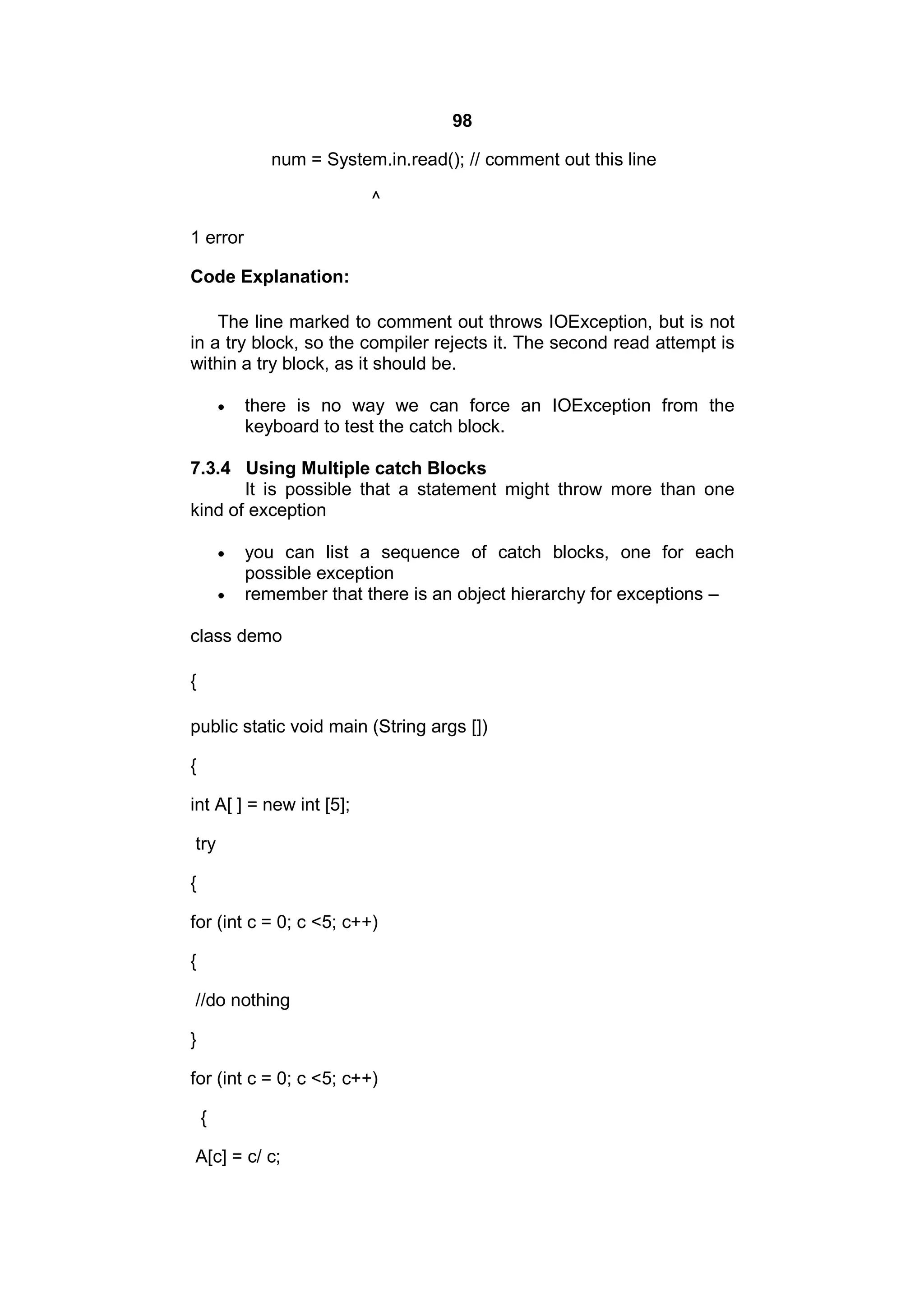 98
num = System.in.read(); // comment out this line
^
1 error
Code Explanation:
The line marked to comment out throws IOException, but is not
in a try block, so the compiler rejects it. The second read attempt is
within a try block, as it should be.


there is no way we can force an IOException from the
keyboard to test the catch block.

7.3.4 Using Multiple catch Blocks
It is possible that a statement might throw more than one
kind of exception



you can list a sequence of catch blocks, one for each
possible exception
remember that there is an object hierarchy for exceptions –

class demo
{
public static void main (String args [])
{
int A[ ] = new int [5];
try
{
for (int c = 0; c <5; c++)
{
//do nothing
}
for (int c = 0; c <5; c++)
{
A[c] = c/ c;

 