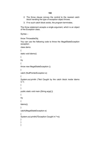102
2. The throw clause convey the control to the nearest catch
block handling the type of exception object throws.
3. If no such catch block exists, the program terminates.
The throw statement accepts a single argument, which is an object
of the Exception class.
Syntax –
throw ThrowableObj
You can use the following code to throw the IllegalStateException
exception:
class demo
{
static void tdemo()
{
try
{
throw new IllegalStateException ();
}
catch (NullPointerException e)
{
System.out.println ("Not Caught by the catch block inside tdemo
().");
}
}
public static void main (String args[ ])
{
try
{
tdemo();
}
catch(IllegalStateException e)
{
System.out.println("Exception Caught in:"+e);
}
}
}

 