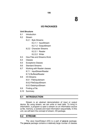 106

8
I/O PACKAGES
Unit Structure
8.1
8.2

8.9
8.10

Introduction
Stream
8.2.1 Byte Streams
8.2.1.1 InputStream
8.2.1.2 OutputStream
8.2.2 Character Streams
8.2.2.1 Reader
8.2.2.2 Writer
How Files and Streams Work
Classes
Exceptions Classes
Standard Streams
Working with Reader classes
8.7.1 InputStreamReader
8.7.2 BufferedReader
I/O Streams
8.8.1 FileInputstream
8.8.2 FileOutputStream
8.8.3 DataInputStream
Finding a File
Summary

8.1

INTRODUCTION

8.3
8.4
8.5
8.6
8.7

8.8

Stream is an abstract demonstration of input or output
device. By using stream, we can write or read data. To bring in
information, a program is open a stream on an information source
(a file, memory, a socket) and read information sequentially. In this
unit, we will learn the concept of stream, I/O package.

8.2

STREAM:

The Java Input/Output (I/O) is a part of java.io package.
The java.io package contains a relatively large number of classes

 