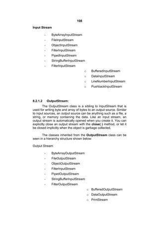 108
Input Stream
-

ByteArrayInputStream

-

FileInputStream

-

ObjectInputStream

-

FilterInputStream

-

PipedInputStream

-

StringBufferInputStream

-

FilterInputStream
o
o

DataInputStream

o

LineNumberInputStream

o

8.2.1.2

BufferedInputStream

PushbackInputStream

OutputStream:

The OutputStream class is a sibling to InputStream that is
used for writing byte and array of bytes to an output source. Similar
to input sources, an output source can be anything such as a file, a
string, or memory containing the data. Like an input stream, an
output stream is automatically opened when you create it. You can
explicitly close an output stream with the close( ) method, or let it
be closed implicitly when the object is garbage collected.
The classes inherited from the OutputStream class can be
seen in a hierarchy structure shown below:
Output Stream
-

ByteArrayOutputStream

-

FileOutputStream

-

ObjectOutputStream

-

FilterInputStream

-

PipedOutputStream

-

StringBufferInputStream

-

FilterOutputStream
o BufferedOutputStream
o DataOutputStream
o PrintStream

 