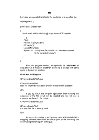 118
Let’s see an example that checks the existence of a specified file.
import java.io.*;
public class CreateFile1
{
public static void main(String[] args) throws IOException
{
File f;
f=new File ("myfile.txt");
if(!f.exists()){
f.createNewFile();
System.out.println("New file "myfile.txt" has been created
to the current directory");
}
}
}
First, this program checks, the specified file "myfile.txt" is
exist or not. If it does not exist then a new file is created with same
name to the current location.
Output of the Program
C:>javac CreateFile1.java
C:>java CreateFile1
New file "myfile.txt" has been created to the current directory
C:>
If you try to run this program again then after checking the
existence of the file, it will not be created and you will see a
message as shown in the output.
C:>javac CreateFile1.java
C:>java CreateFile1
the specified file is already exist
C:>
In Java, it is possible to set dynamic path, which is helpful for
mapping local file name with the actual path of the file using the
constructing filename path technique.

 