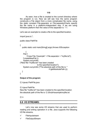 119
As seen, how a file is created to the current directory where
the program is run. Now we will see how the same program
constructs a File object from a more complicated file name, using
the static constant File.separator or File.separatorCharto specify
the file name in a platform-independent way. If we are using
Windows platform then the value of this separator is '  '.
Let’s see an example to create a file to the specified location.
import java.io.*;
public class PathFile
{
public static void main(String[] args) throws IOException
{
File f;
f=new File ("example" + File.separator + "myfile.txt");
f.createNewFile ();
System.out.println
("New file "myfile.txt" has been created
to the specified location");
System.out.println ("The absolute path of the file is: "
+f.getAbsolutePath ());
}
}
Output of the program:
C:>javac PathFile.java
C:>java PathFile
New file "myfile.txt" has been created to the specified location
the absolute path of the file is: C:Shubhexamplemyfile.txt
C:>

8.8 I/O STREAMS:
Let’s now see some I/O streams that are used to perform
reading and writing operation in a file. Java supports the following
I/O file streams.


FileInputstream



FileOutputStream

 
