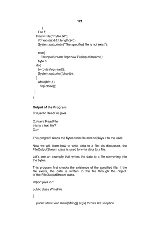 121
{
File f;
f=new File("myfile.txt");
if(!f.exists()&& f.length()<0)
System.out.println("The specified file is not exist");
else{
FileInputStream finp=new FileInputStream(f);
byte b;
do{
b=(byte)finp.read();
System.out.print((char)b);
}
while(b!=-1);
finp.close();
}
}
Output of the Program:
C:>javac ReadFile.java
C:>java ReadFile
this is a text file?
C:>
This program reads the bytes from file and displays it to the user.
Now we will learn how to write data to a file. As discussed, the
FileOutputStream class is used to write data to a file.
Let’s see an example that writes the data to a file converting into
the bytes.
This program first checks the existence of the specified file. If the
file exists, the data is written to the file through the object
of the FileOutputStream class.
import java.io.*;
public class WriteFile
{
public static void main(String[] args) throws IOException

 
