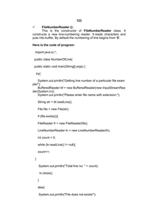 123


FileNumberReader ():
This is the constructor of FileNumberReader class. It
constructs a new line-numbering reader. It reads characters and
puts into buffer. By default the numbering of line begins from '0'.
Here is the code of program:
import java.io.*;
public class NumberOfLine{
public static void main(String[] args) {
try{
System.out.println("Getting line number of a particular file exam
ple!");
BufferedReader bf = new BufferedReader(new InputStreamRea
der(System.in));
System.out.println("Please enter file name with extension:");
String str = bf.readLine();
File file = new File(str);
if (file.exists()){
FileReader fr = new FileReader(file);
LineNumberReader ln = new LineNumberReader(fr);
int count = 0;
while (ln.readLine() != null){
count++;
}
System.out.println("Total line no: " + count);
ln.close();
}
else{
System.out.println("File does not exists!");

 