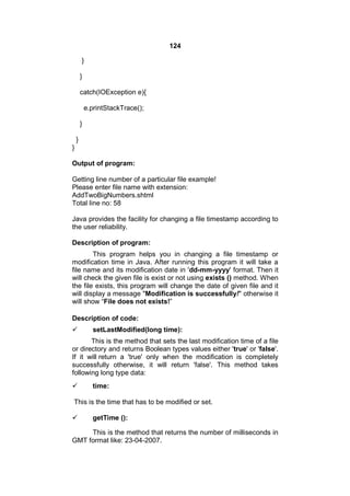 124
}
}
catch(IOException e){
e.printStackTrace();
}
}
}
Output of program:
Getting line number of a particular file example!
Please enter file name with extension:
AddTwoBigNumbers.shtml
Total line no: 58
Java provides the facility for changing a file timestamp according to
the user reliability.
Description of program:
This program helps you in changing a file timestamp or
modification time in Java. After running this program it will take a
file name and its modification date in 'dd-mm-yyyy' format. Then it
will check the given file is exist or not using exists () method. When
the file exists, this program will change the date of given file and it
will display a message "Modification is successfully!" otherwise it
will show “File does not exists!”
Description of code:


setLastModified(long time):

This is the method that sets the last modification time of a file
or directory and returns Boolean types values either 'true' or 'false'.
If it will return a 'true' only when the modification is completely
successfully otherwise, it will return 'false'. This method takes
following long type data:


time:

This is the time that has to be modified or set.


getTime ():

This is the method that returns the number of milliseconds in
GMT format like: 23-04-2007.

 