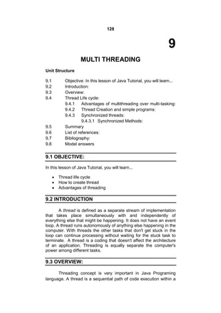 128

9
MULTI THREADING
Unit Structure
9.1
9.2
9.3
9.4

Objective: In this lesson of Java Tutorial, you will learn...
Introduction:
Overview:
Thread Life cycle:
9.4.1
Advantages of multithreading over multi-tasking:
9.4.2
Thread Creation and simple programs:
9.4.3
Synchronized threads:
9.4.3.1 Synchronized Methods:
Summary
List of references:
Bibilography:
Model answers

9.5
9.6
9.7
9.8

9.1 OBJECTIVE:
In this lesson of Java Tutorial, you will learn...




Thread life cycle
How to create thread
Advantages of threading

9.2 INTRODUCTION
A thread is defined as a separate stream of implementation
that takes place simultaneously with and independently of
everything else that might be happening. It does not have an event
loop. A thread runs autonomously of anything else happening in the
computer. With threads the other tasks that don't get stuck in the
loop can continue processing without waiting for the stuck task to
terminate. A thread is a coding that doesn't affect the architecture
of an application. Threading is equally separate the computer's
power among different tasks.

9.3 OVERVIEW:
Threading concept is very important in Java Programing
language. A thread is a sequential path of code execution within a

 