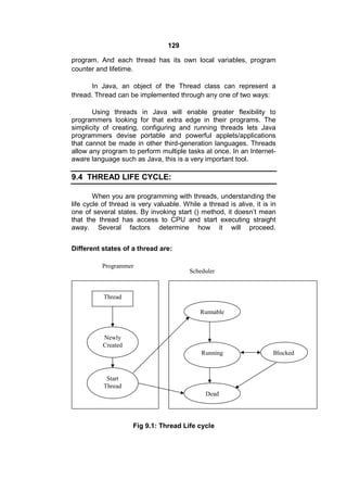 129
program. And each thread has its own local variables, program
counter and lifetime.
In Java, an object of the Thread class can represent a
thread. Thread can be implemented through any one of two ways:
Using threads in Java will enable greater flexibility to
programmers looking for that extra edge in their programs. The
simplicity of creating, configuring and running threads lets Java
programmers devise portable and powerful applets/applications
that cannot be made in other third-generation languages. Threads
allow any program to perform multiple tasks at once. In an Internetaware language such as Java, this is a very important tool.

9.4 THREAD LIFE CYCLE:
When you are programming with threads, understanding the
life cycle of thread is very valuable. While a thread is alive, it is in
one of several states. By invoking start () method, it doesn’t mean
that the thread has access to CPU and start executing straight
away. Several factors determine how it will proceed.
Different states of a thread are:
Programmer

Scheduler

Thread
Runnable

Newly
Created
Running

Start
Thread
Dead

Fig 9.1: Thread Life cycle

Blocked

 
