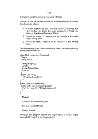 133
II. Implementing the java.lang.Runnable Interface
The procedure for creating threads by implementing the Runnable
Interface is as follows:
1. A Class implements the Runnable Interface, override the
run() method to define the code executed by thread. An
object of this class is Runnable Object.
2. Create an object of Thread Class by passing a Runnable
object as argument.
3. Invoke the start( ) method on the instance of the Thread
class.
The following program demonstrates the thread creation implenting
the Runnable interface:
class Thr1 implements Runnable{
Thread t;
String s=null;
Thr1(String s1){
s=s1;
t=new Thread(this);
t.start();
}
public void run(){
System.out.println(s);
}
}
public class RunableThread{
public static void main(String args[]){
Thr1 m1=new Thr1("Thread started....");
}
}
Output:
C:>javac RunableThread.java
C:>java RunableThread
Thread started....
However, this program returns the output same as of the output
generated through the previous program.

 