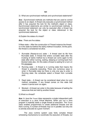 141
3) What are synchronized methods and synchronized statements?
Ans : Synchronized methods are methods that are used to control
access to an object. A thread only executes a synchronized method
after it has acquired the lock for the method's object or class.
Synchronized statements are similar to synchronized methods. A
synchronized statement can only be executed after a thread has
acquired the lock for the object or class referenced in the
synchronized statement.
4) Explain the states of a tread?
Ans : There are five states:
01New state – After the construction of Thread instance the thread
is in this state but before the start() method invocation. At this point,
the thread is considered not alive.
1

Runnable (Ready-to-run) state – A thread start its life from
Runnable state. A thread first enters runnable state after the
invoking of start() method but a thread can come again to this
state after either running, waiting, sleeping or coming back from
blocked state also. On this state a thread is waiting for a turn on
the processor.

2

Running state – A thread is in running state that means the
thread is presently executing. There are numerous ways to
enter in Runnable state but there is only one way to enter in
Running state: the scheduler select a thread from runnable
pool.

3

Dead state – A thread can be considered dead when its run()
method completes. If any thread comes on this state that
means it cannot ever run again.

4

Blocked - A thread can enter in this state because of waiting the
resources that are hold by another thread.

5) What is a thread?
Ans: In Java the Thread class represents a single independent path
of execution in a Java Virtual Machine. When you run a Java
program it implicitly starts a single thread of execution. The Thread
class enables programmers to create additional threads and set
them running. A number of threads may run in parallel, but only one
is actively executed at a given moment.
The Java runtime system uses fairly complex thread
scheduling mechanisms to coordinate the execution of threads, but

 