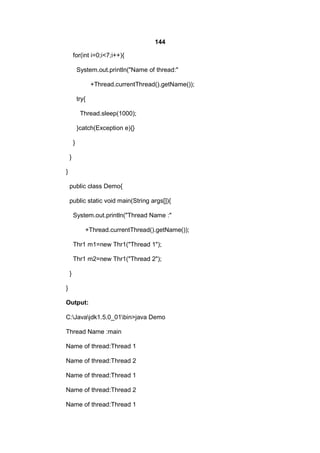 144
for(int i=0;i<7;i++){
System.out.println("Name of thread:"
+Thread.currentThread().getName());
try{
Thread.sleep(1000);
}catch(Exception e){}
}
}
}
public class Demo{
public static void main(String args[]){
System.out.println("Thread Name :"
+Thread.currentThread().getName());
Thr1 m1=new Thr1("Thread 1");
Thr1 m2=new Thr1("Thread 2");
}
}
Output:
C:Javajdk1.5.0_01bin>java Demo
Thread Name :main
Name of thread:Thread 1
Name of thread:Thread 2
Name of thread:Thread 1
Name of thread:Thread 2
Name of thread:Thread 1

 