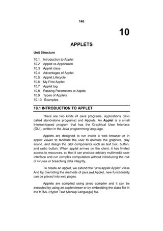 146

10
APPLETS
Unit Structure
10.1
10.2
10.3
10.4
10.5
10.6
10.7
10.8
10.9
10.10

Introduction to Applet
Applet vs Application
Applet class
Advantages of Applet
Applet Lifecycle
My First Applet
Applet tag
Passing Parameters to Applet
Types of Applets
Examples

10.1 INTRODUCTION TO APPLET
There are two kinds of Java programs, applications (also
called stand-alone programs) and Applets. An Applet is a small
Internet-based program that has the Graphical User Interface
(GUI), written in the Java programming language.
Applets are designed to run inside a web browser or in
applet viewer to facilitate the user to animate the graphics, play
sound, and design the GUI components such as text box, button,
and radio button. When applet arrives on the client, it has limited
access to resources, so that it can produce arbitary multimedia user
interface and run complex computation without introducing the risk
of viruses or breaching data integrity.
To create an applet, we extend the “java.applet.Applet” class
And by overriding the methods of java.awt.Applet, new functionality
can be placed into web pages.
Applets are compiled using javac compiler and it can be
executed by using an appletviewer or by embedding the class file in
the HTML (Hyper Text Markup Languege) file.

 