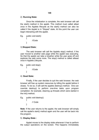 149
2) Running State:
Once the initialization is complete, the web browser will call
the start() method in the applet. This method must called atleat
once in the Applets lifecycle as the start() method can also be
called if the Applet is in “Stoped” state. At this point the user can
begin interacting with the applet.
Eg.

public void start()
{
//Code
}

3) Stopped State:
The web browser will call the Applets stop() method, if the
user moved to another web page while the applet was executing.
So that the applet can take a breather while the user goes off and
explores the web some more. The stop() method is called atleast
once in Applets Lifecycle.
Eg.

publc void stop()
{
//Code
}

4) Dead State:
Finally, if the user decides to quit the web browser, the web
browser will free up system resources by killing the applet before it
closes. To do so, it will call the applets destroy() method. One can
override destroy() to perform one-time tasks upon program
completion. for example, cleaning up threads which were started in
the init() method.
Eg.

public void destroy()
{
// Code
}

Note: If the user returns to the applet, the web browser will simply
call the applet's start() method again and the user will be back into
the program.
5) Display State :
Applet moves to the display state whenever it has to perform
the output operations on the screen. This happens immediately

 