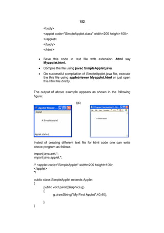 152
<body>
<applet code="SimpleApplet.class" width=200 height=100>
</applet>
</body>
</html>


Save this code in text file with extension .html say
Myapplet.html.



Compile the file using javac SimpleApplet.java



On successful compilation of SimpleApplet.java file, execute
the this file using appletviewer Myapplet.html or just open
this html file dirctly.

The output of above example appears as shown in the following
figure:
OR

Insted of creating different text file for html code one can write
above program as follows
import java.awt.*;
import java.applet.*;
/* <applet code="SimpleApplet" width=200 height=100>
</applet>
*/
public class SimpleApplet extends Applet
{
public void paint(Graphics g)
{
g.drawString("My First Applet",40,40);
}
}

 