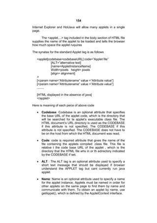 154
Internet Explorer and HotJava will allow many applets in a single
page.
The <applet....> tag included in the body section of HTML file
supplies the name of the applet to be loaded and tells the browser
how much space the applet ruquires
The synatax for the standard Applet tag is as follows
<applet[codebase=codebaseURL] code=”Applet file”
[ALT=”alternative text]
[name=AppletInstanceName]
Width=pixels height= pixels
[align= alignment]
>
[<param name=”Attributename” value =”Attribute value”]
[<param name=”Attributename” value =”Attribute value”]
........
[HTML displayed in the absence of java]
</applet>
Here is meaning of each peice of above code


Codebase: Codebase is an optional attribute that specifies
the base URL of the applet code, which is the directory that
will be searched for te applet’s executable class file. The
HTML document’s URL directory is used as the CODEBASE
if this attribute is not specified. The CODEBASE if this
attribute is not specified. The CODEBASE does not have to
be on the host from which the HTML document was read.



Code: code is required attribute that gives the name of the
file containing the applets compiled .class file. This file is
relative t the code base URL of the applet , which is the
directory that the HTML file whs in or th edirectory indicated
by the CODEBASE if set.



ALT : The ALT tag is an optional attribute used to specify a
short text message that should be displayed if browser
understand the APPLET tag but cant currently run java
applet.



Name: Name is an optional attribute used to specify a name
for the applet instance. Applets must be named in order for
other applets on the same page to find them by name and
communicate with them. To obtain an applet by name, use
getAppet(), which is defined by the AppletContext interface.

 