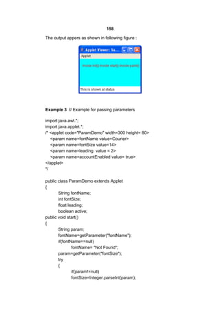 158
The output appers as shown in following figure :

Example 3 // Example for passing parameters
import java.awt.*;
import java.applet.*;
/* <applet code="ParamDemo" width=300 height= 80>
<param name=fontName value=Courier>
<param name=fontSize value=14>
<param name=leading value = 2>
<param name=accountEnabled value= true>
</applet>
*/
public class ParamDemo extends Applet
{
String fontName;
int fontSize;
float leading;
boolean active;
public void start()
{
String param;
fontName=getParameter("fontName");
if(fontName==null)
fontName= "Not Found";
param=getParameter("fontSize");
try
{
if(param!=null)
fontSize=Integer.parseInt(param);

 