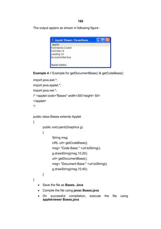 160
The output appers as shown in following figure :

Example 4 // Example for getDocumentBase() & getCodeBase()
import java.awt.*;
import java.applet.*;
import java.net.*;
/* <applet code="Bases" width=300 height= 50>
</applet>
*/
public class Bases extends Applet
{
public void paint(Graphics g)
{
String msg;
URL url= getCodeBase();
msg= "Code Base:" +url.toString();
g.drawString(msg,10,20);
url= getDocumentBase();
msg= "Document Base:" +url.toString();
g.drawString(msg,10,40);
}
}


Save the file as Bases. Java



Compile the file using javac Bases.java



On successful compilation,
appletviewer Bases.java

execute

the

file

using

 