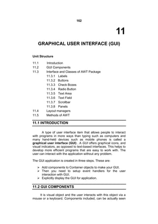 162

11
GRAPHICAL USER INTERFACE (GUI)
Unit Structure
11.1
11.2
11.3

11.4
11.5

Introduction
GUI Components
Interface and Classes of AWT Package
11.3.1 Labels
11.3.2 Buttons
11.3.3 Check Boxes
11.3.4 Radio Button
11.3.5 Text Area
11.3.6 Text Field
11.3.7 Scrollbar
11.3.8 Panels
Layout managers
Methods of AWT

11.1 INTRODUCTION
A type of user interface item that allows people to interact
with programs in more ways than typing such as computers and
many hand-held devices such as mobile phones is called a
graphical user interface (GUI) . A GUI offers graphical icons, and
visual indicators, as opposed to text-based interfaces. This helps to
develop more efficient programs that are easy to work with. The
user can interact with the application without any problem.
The GUI application is created in three steps. These are:
 Add components to Container objects to make your GUI.
 Then you need to setup event handlers for the user
interaction with GUI.
 Explicitly display the GUI for application.

11.2 GUI COMPONENTS
It is visual object and the user interacts with this object via a
mouse or a keyboard. Components included, can be actually seen

 