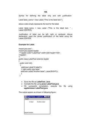 166
Syntax

for defining the label

only and

with justification:

Label label_name = new Label ("This is the label text.");
above code simply represents the text for the label.
Label label_name = new Label ("This is the label text. ” ,
Label.CENTER);
Justification of label can be left, right or centered. Above
declaration used the center justification of the label using the
Label.CENTER.

Example for Label.
import java.awt.*;
import java.applet.Applet;
/*<applet code="LabelTest" width=200 height=100>
</applet>
*/
public class LabelTest extends Applet
{
public void init()
{
add(new Label("A label"));
// right justify next label
add(new Label("Another label", Label.RIGHT));
}
}




Save the file as LabelTest. Java
Compile the file using javac LabelTest.java
On successful compilation, execute the
appletviewer LabelTest.java

The output appers as shown in following figure :

file

using

 