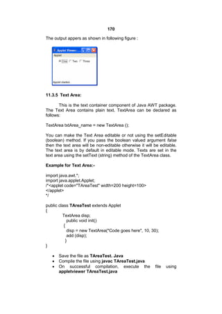 170
The output appers as shown in following figure :

11.3.5 Text Area:
This is the text container component of Java AWT package.
The Text Area contains plain text. TextArea can be declared as
follows:
TextArea txtArea_name = new TextArea ();
You can make the Text Area editable or not using the setEditable
(boolean) method. If you pass the boolean valued argument false
then the text area will be non-editable otherwise it will be editable.
The text area is by default in editable mode. Texts are set in the
text area using the setText (string) method of the TextArea class.
Example for Text Area:import java.awt.*;
import java.applet.Applet;
/*<applet code="TAreaTest" width=200 height=100>
</applet>
*/
public class TAreaTest extends Applet
{
TextArea disp;
public void init()
{
disp = new TextArea("Code goes here", 10, 30);
add (disp);
}
}




Save the file as TAreaTest. Java
Compile the file using javac TAreaTest.java
On successful compilation, execute the
appletviewer TAreaTest.java

file

using

 