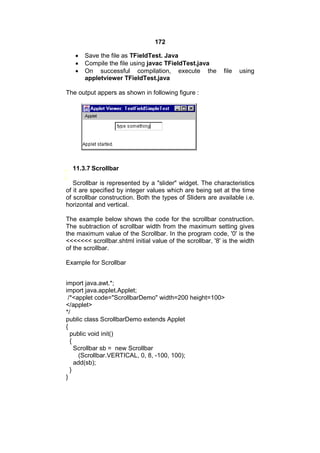172




Save the file as TFieldTest. Java
Compile the file using javac TFieldTest.java
On successful compilation, execute the
appletviewer TFieldTest.java

file

using

The output appers as shown in following figure :

11.3.7 Scrollbar
Scrollbar is represented by a "slider" widget. The characteristics
of it are specified by integer values which are being set at the time
of scrollbar construction. Both the types of Sliders are available i.e.
horizontal and vertical.
The example below shows the code for the scrollbar construction.
The subtraction of scrollbar width from the maximum setting gives
the maximum value of the Scrollbar. In the program code, '0' is the
<<<<<<< scrollbar.shtml initial value of the scrollbar, '8' is the width
of the scrollbar.
Example for Scrollbar
import java.awt.*;
import java.applet.Applet;
/*<applet code="ScrollbarDemo" width=200 height=100>
</applet>
*/
public class ScrollbarDemo extends Applet
{
public void init()
{
Scrollbar sb = new Scrollbar
(Scrollbar.VERTICAL, 0, 8, -100, 100);
add(sb);
}
}

 